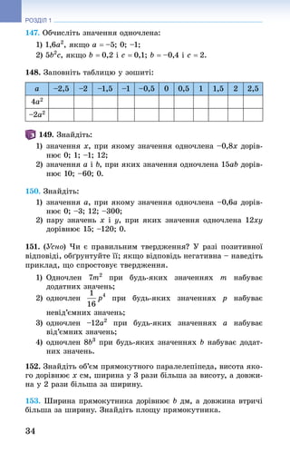 34
РОЗДІЛ 1
147. Обчисліть значення одночлена:
1) 1,6a2
, якщо a = –5; 0; –1;
2) 5b2
c, якщо b = 0,2 і c = 0,1; b = –0,4 і c = 2.
148. Заповніть таблицю у зошиті:
a –2,5 –2 –1,5 –1 –0,5 0 0,5 1 1,5 2 2,5
4a2
–2a2
149. Знай­діть:
1)	 значення x, при якому значення одночлена –0,8x дорів-
нює 0; 1; –1; 12;
2)	значення a і b, при яких значення одночлена 15ab дорів-
нює 10; –60; 0.
150. Знай­діть:
1)	 значення a, при якому значення одночлена –0,6a дорів-
нює 0; –3; 12; –300;
2)	пару значень x і y, при яких значення одночлена 12xy
дорівнює 15; –120; 0.
151. (Усно) Чи є правильним твердження? У разі позитивної
відповіді, обґрунтуйте її; якщо відповідь негативна – наведіть
приклад, що спростовує твердження.
1)	 Одночлен 7m2
  при будь-яких значеннях m набуває
додатних значень;
2)	одночлен при будь-яких значеннях p набуває
невід’ємних значень;
3)	одночлен –12a2
  при будь-яких значеннях a набуває
від’ємних значень;
4)	одночлен 8b3
 при будь-яких значеннях b набуває додат-
них значень.
152. Знай­діть об’єм прямокутного паралелепіпеда, висота яко-
го дорівнює x см, ширина у 3 рази більша за висоту, а довжи-
на у 2 рази більша за ширину.
153. Ширина прямокутника дорівнює b дм, а довжина втричі
більша за ширину. Знай­діть площу прямокутника.
 