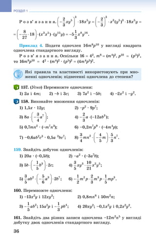 36
РОЗДІЛ 1
Р о з в’ я з а н н я.
Приклад 4. Подати одночлен 16m8p10  у вигляді квадрата
одночлена стандартного вигляду.
Р о з в’ я з а н н я. Оскільки 16 = 42, m8 = (m4)2, p10  = (p5)2,
то 16m8p10  = 42 · (m4)2 · (p5)2 = (4m4p5)2.
Які правила та властивості використовують при мно-
женні одночленів; піднесенні одночлена до степеня?
157. (Усно) Перемножте одночлени:
1) 2a і 4m;   2) –b і 3c;   3) 7a2
 і –5b;   4) –2x2
 і –y2
.
158. Виконайте множення одночленів:
1) 1,5x · 12y; 	 2) –p2
 · 9p7
; 	
3) 	 4) 	
5) 0,7mn2
 · (–m7
n3
); 	 6) –0,2m7
p9
 · (–4m4
p);
7) –0,6ab2
c3
 · 0,5a 3
bc7
; 	 8) . 
159. Знайдіть добуток одночленів:
1) 20a · (–0,5b); 	 2) –a2
 · (–3a7
b);
3) 	 4)
5) 	 6)
160. Перемножте одночлени:
1) –13x2
y і 12xy3
;	 2) 0,8mn8
 і 50m2
n;
3) 15a2
p і 	 4) 20xy2
; –0,1x2
y і 0,2x2
y2
.
161. Знай­діть два різних записи одночлена –12m2
n5
 у вигляді
добутку двох одночленів стандартного вигляду.
 
