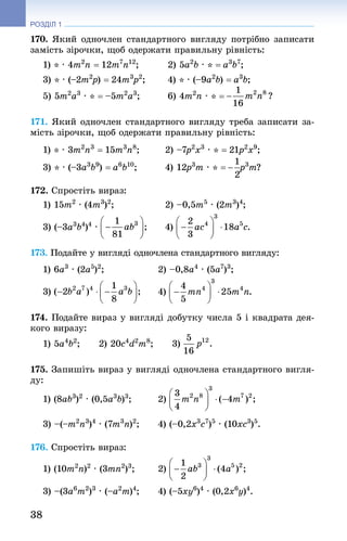 38
РОЗДІЛ 1
170. Який одночлен стандартного вигляду потрібно записати
замість зірочки, щоб одержати правильну рівність:
1) * · 4m2
n = 12m7
n12
; 	 2) 5a2
b · * = a3
b7
;
3) * · (–2m2
p) = 24m3
p2
; 	 4) * · (–9a2
b) = a3
b;
5) 5m2
a3
 · * = –5m2
a3
; 	 6) 4m2
n · * =
171. Який одночлен стандартного вигляду треба записати за-
мість зірочки, щоб одержати правильну рівність:
1) * · 3m2
n3
 = 15m3
n8
; 	 2) –7p2
x3
 · * = 21p2
x9
;
3) * · (–3a3
b9
) = a6
b10
; 	 4) 12p3
m · * = p3
m?
172. Спростіть вираз:
1) 15m2
 · (4m3
)2
; 	 2) –0,5m5
 · (2m3
)4
;
3) (–3a3
b4
)4
 · 	 4)
173. Подайте у вигляді одночлена стандартного вигляду:
1) 6a3
 · (2a5
)2
; 	 2) –0,8a4
 · (5a7
)3
;
3) 	 4)
174. Подайте вираз у вигляді добутку числа 5 і квадрата дея-
кого виразу:
1) 5a4
b2
;   2) 20c4
d2
m8
;   3)
175. Запишіть вираз у вигляді одночлена стандартного вигля-
ду:
1) (8ab3
)2
 · (0,5a3
b)3
; 	 2)
3) –(–m2
n3
)4
 · (7m3
n)2
; 	 4) (–0,2x3
c7
)5
 · (10xc3
)5
.
176. Спростіть вираз:
1) (10m2
n)2
 · (3mn2
)3
; 	 2)
3) –(3a6
m2
)3
 · (–a2
m)4
; 	 4) (–5xy6
)4
 · (0,2x6
y)4
.
 