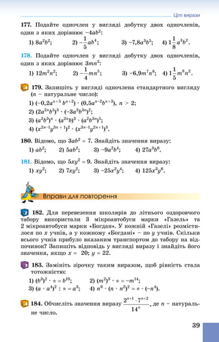 Цілі вирази
39
177. Подайте одночлен у вигляді добутку двох одночленів,
один з яких дорівнює –4ab2:
1) 8a2
b2
;	 2) 		 3) –7,8a3
b5
;	 4)
178. Подайте одночлен у вигляді добутку двох одночленів,
один з яких дорівнює 3mn2
:
1) 12m2
n2
;	 2) 	 3) –6,9m7
n8
;	 4)
179. Запишіть у вигляді одночлена стандартного вигляду
(n – натуральне число):
1) (–0,2an + 5 
bn + 2
) · (0,5an–2
bn + 3
), n  2;
2) (2a2n
b5
)3
 · (–3a3
b3n
)2
;
3) (a2
b3
)n
· (a2n
b)3
 · (a2
b3n
)5
;
4) (x2n–1
y3n + 1
)2
 · (x3n–1
y2n + 1
)3
.
180. Відомо, що 3ab2 = 7. Знай­діть значення виразу:
1) ab2
;				 2) 5ab2
;					 3) –9a2
b4
;					 4) 27a3
b6
.
181. Відомо, що 5xy2
 = 9. Знай­діть значення виразу:
1) xy2
;				 2) 7xy2
;					 3) –25x2
y4
;				 4) 125x3
y6
.
Вправи для повторення
182. Для перевезення школярів до літнього оздоровчого
табору використали 3  мікроавтобуси марки «Газель» та
2 мікро­автобуси марки «Богдан». У кожній «Газелі» розмісти-
лося по x учнів, а у кожному «Богдані» – по y учнів. Скільки
всього учнів прибуло вказаним транспортом до табору на від-
починок? Запишіть відповідь у вигляді виразу і знай­діть його
значення, якщо x = 20; y = 22.
183. Замініть зірочку таким виразом, щоб рівність стала
тотожністю:
1) (b3
)2
 · * = b10
;	 2) (m2
)3
 · * = –m14
;
3) (a · a4
)2
 : * = a3
; 	 4) n6
 · (n · n2
)2
 = * · (–n4
).
184. Обчисліть значення виразу де n – натураль-
не число.
 