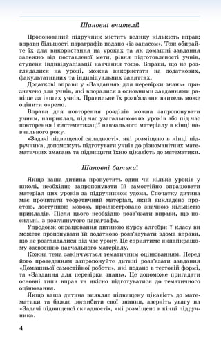 4
Шановні вчителі!
Пропонований підручник містить велику кількість вправ;
вправи більшості параграфів подано «із запасом». Тож обирай-
те їх для використання на уроках та як домашні завдання
залежно від поставленої мети, рівня підготовленості учнів,
ступеня індивідуалізації навчання тощо. Вправи, що не роз-
глядалися на уроці, можна використати на додаткових,
факуль­татив­них та індивідуальних заняттях.
Додаткові вправи у «Завданнях для перевірки знань» при-
значено для учнів, які впоралися з основними завданнями ра-
ніше за інших учнів. Правильне їх розв’язання вчитель може
оцінити окремо.
Вправи для повторення розділів можна запропонувати
учням, наприклад, під час узагальнюючих уроків або під час
повторення і систематизації навчального матеріалу в кінці на-
вчального року.
«Задачі підвищеної складності», які розміщено в кінці під-
ручника, допоможуть підготувати учнів до різноманітних мате-
матичних змагань та підвищити їхню цікавість до математики.
Шановні батьки!
Якщо ваша дитина пропустить один чи кілька уроків у
школі, необхідно запропонувати їй самостійно опрацювати
матеріал цих уроків за підручником удома. Спочатку дитина
має прочитати теоретичний матеріал, який викладено про-
стою, доступною мовою, проілюстровано значною кількістю
прикладів. Після цього необхідно розв’язати вправи, що по-
сильні, з розглянутого параграфа.
Упродовж опрацювання дитиною курсу алгебри 7 класу ви
можете пропонувати їй додатково розв’язувати вдома вправи,
що не розглядалися під час уроку. Це сприятиме якнайкращо-
му засвоєнню навчального матеріалу.
Кожна тема закінчується тематичним оцінюванням. Перед
його проведенням запропонуйте дитині розв’язати завдання
«Домашньої самостійної роботи», які подано в тестовій формі,
та «Завдання для перевірки знань». Це допоможе пригадати
основні типи вправ та якісно підготуватися до тематичного
оцінювання.
Якщо ваша дитина виявляє підвищену цікавість до мате-
матики та бажає поглибити свої знання, зверніть увагу на
«Задачі підвищеної складності», які розміщено в кінці підруч-
ника.
 