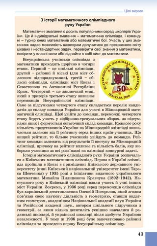 Цілі вирази
43
З історії математичного олімпіадного
руху України
Математичні змагання є досить популярними серед школярів Укра-
їни. Це й індивідуальні змагання – математична олімпіада, і команд-
ні – турнір юних математиків або математичні бої. Участь у цих зма-
ганнях надає можливість школярам долучитися до прекрасного світу
цікавих і нестандартних задач, перевірити свої знання з математики,
повірити у власні сили або віднайти в собі хист до математики.
Всеукраїнська учнівська олімпіада з
математики проходить щорічно в чотири
етапи. Перший – це шкільні олімпіади,
другий – районні й міські (для міст об-
ласного підпорядкування), третій  – об-
ласні олімпіади, олімпіади міст Києва і
Севастополя та Автономної Республіки
Крим. Четвертий – це заключний етап,
який з призерів третього етапу визначає
переможців Всеукраїнської олімпіади.
Саме за підсумками четвертого етапу складається перелік канди-
датів до складу команди України для участі в Міжнародній мате-
матичній олімпіаді. Щоб увійти до команди, переможці четвертого
етапу беруть участь у відбірково-тренувальних зборах, за підсум-
ками яких і формується остаточний склад команди. Кожного року
кількість представників України на Міжнародній олімпіаді визна-
чається залежно від її рейтингу серед інших країн-учасниць. Що
вищий рейтинг, то більше учасників увійдуть до команди. Рей-
тинг команди залежить від результатів її виступу на Міжнародній
олімпіаді, причому на рейтинг впливає та кількість балів, яку ви-
бороли учасники за всі розв’язані на олімпіаді конкурсні задачі.
Історія математичного олімпіадного руху України розпочала-
ся з Київських математичних олімпіад. Перша в Україні олімпі-
ада пройшла в Києві в приміщенні Київського державного уні-
верситету (нині Київський національний університет імені Тара-
са Шевченка) у 1935 році з ініціативи видатного українського
математика Михайла Пилиповича Кравчука (1892–1942). На-
ступного року в Київській олімпіаді взяли участь й учні інших
міст України. Зокрема, у 1936 році серед переможців олімпіади
був харківський десятикласник Олексій Погорєлов, який згодом
пов’язав свою наукову діяльність з геометрією, ставши видат-
ним геометром, академіком Національної академії наук України
та Російської академії наук, автором шкільного підручника з
геометрії, за яким кілька десятиліть успішно навчалися й ра-
дянські школярі, й українські школярі після здобуття Україною
незалежності. У тому ж 1936 році було започатковано районні
олімпіади та проведено першу Всеукраїнську олімпіаду.
 