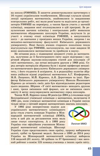 Цілі вирази
45
на школа (РЗФМШ). Її заняття демонструвалися щочетверга о
16 годині українським телебаченням. Школярі слухали цікаві
лекції провідних математиків, знайомилися із завданнями
контрольних робіт, які мали розв’язати та надіслати до органі-
заторів РЗФМШ на перевірку, а також брали участь у заочній
олімпіаді, завдання якої оголошувалися в цій програмі. За ре-
зультатами заочних олімпіад і контрольних робіт виявляли
математично обдарованих школярів України, залучали їх до
участі в очному етапі олімпіади РЗФМШ, а випускників
шкіл – до навчання у провідних вишах України, зокрема і на
механіко-математичному факультеті Київського державного
університету. Нині багато вчених старшого ­покоління тепло
відгукуються про РЗФМШ, наголошуючи, що саме ­завдяки їй
вони зацікавилися математикою та прийшли в науку.
Не останню роль у підвищенні цікавості учнів до математи-
ки, залучення до її багатогранного світу задач відігравав і що-
річний збірник науково-популярних статей для школярів «У
світі математики», що почав виходити друком у 1968 році. Се-
ред авторів матеріалів збірника були і відомі професори механі-
ко-математичного факультету Київського державного універси-
тету, і його студенти й аспіранти. А в редакційну колегію збір-
ника увійшли відомі українські математики А.Г. Конфорович,
М.Я. Лященко, М.Й. Ядренко, А.Я. Дороговцев та інші. Про-
фесор Київського державного університету Микола Йосипович
Ядренко до останніх своїх днів був відповідальним редактором
цього видання. Збірник «У світі математики» виходить друком
і нині, трохи змінивши свій формат, але не змінивши свого
змісту й мети: популяризувати математику серед школярів.
Також М.Й. Ядренко понад 30 років (до 2004 р.) очолював журі
Всеукраїнської учнівської олімпіади з математики, включаючи й
1991 рік, коли учнівські математичні олімпіади в Україні посіли
чільне місце у світовій мережі математичних змагань школярів.
У 1992 році непересічною подією для
українського математичного олімпіадного
руху стала участь команди України в Між-
народній математичній олімпіаді (ММО),
хоча в цей рік за регламентом вона мала
лише статус спостерігача. А з 1993 року
Україна стає офіційним учасником Міжна-
родної математичної олімпіади. Школярі
України гідно представляють свою країну, щороку виборюючи
золоті, срібні та бронзові медалі. Загалом з 1993 до 2014 року
Україна на Міжнародній математичній олімпіаді виборола
118 медалей (31 золоту, 50 срібних та 37 бронзових) і має висо-
кий рейтинг з-поміж 125 команд-учасниць з інших країн світу.
Логотип ММО
 