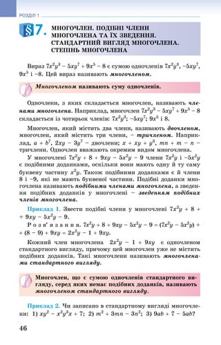 46
РОЗДІЛ 1
Многочлен. подібні члени
многочлена та їх зведення.
Стандартний вигляд многочлена.
Степінь многочлена
Вираз 7x2
y3
 – 5xy7
 + 9x5
 – 8 є сумою одночленів 7x2
y3
, –5xy7
,
9x5
 і –8. Цей вираз називають многочленом.
Многочленом називають суму одночленів.
Одночлени, з яких складається многочлен, називають чле-
нами многочлена. Наприклад, многочлен 7x2
y3
 – 5xy7
 + 9x5
 – 8
складається із чотирьох членів: 7x2
y3
; –5xy7
; 9x5
 і 8.
Многочлен, який містить два члени, називають двочленом,
многочлен, який містить три члени, – тричленом. Наприк­
лад, a + b7
, 2xy – 3y7
 – двочлени; x + xy + y3
, mn + m – n –
тричлени. Одночлен вважають окремим видом многочлена.
У многочлені 7x2
y + 8 + 9xy – 5x2
y – 9 члени 7x2
y і –5x2
y
є по­дібними доданками, оскільки вони мають одну й ту саму
буквену частину x2
y. Також подібними доданками є й члени
8 і –9, які не мають буквеної частини. Подібні доданки мно-
гочлена називають подібними членами многочлена, а зведен-
ня подібних до­данків у многочлені  – зведенням подібних
членів многочлена.
Приклад 1. Звести подібні члени у многочлені 7x2
y + 8 +
+ 9xy – 5x2
y – 9.
Р о з в’ я з а н н я. 7x2
y + 8 + 9xy – 5x2
y – 9 = (7x2
y – 5x2
y) +
+ (8 – 9) + 9xy = 2x2
y – 1 + 9xy.
Кожний член многочлена  2x2
y  – 1  + 9xy  є одночленом
стандартного вигляду, причому цей многочлен уже не містить
подібних доданків. Такі многочлени називають многочлена-
ми стандартного вигляду.
Многочлен, що є сумою одночленів стандартного ви-
гляду, серед яких немає подібних доданків, називають
многочленом стандартного вигляду.
Приклад 2. Чи записано в стандартному вигляді многочле-
ни:  1) xy2
 – x2
y3
x + 7;  2) m2
 + 3mn – 3n2
;  3) 9ab + 7 – 5ab?
7. 
 