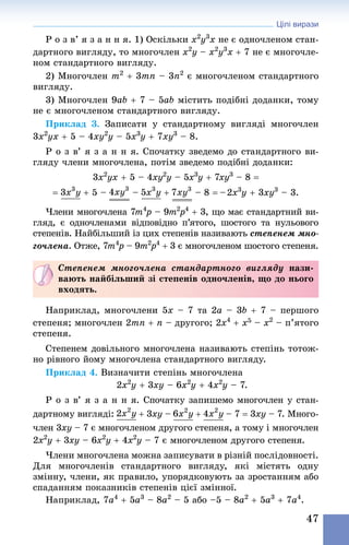 Цілі вирази
47
Р о з в’ я з а н н я. 1) Оскільки x2
y3
x не є одночленом стан-
дартного вигляду, то многочлен x2
y – x2
y3
x + 7 не є многочле-
ном стандартного вигляду.
2) Многочлен m2
 + 3mn – 3n2
 є многочленом стандартного
вигляду.
3) Многочлен 9ab + 7 – 5ab містить подібні доданки, тому
не є многочленом стандартного вигляду.
Приклад 3. Записати у стандартному вигляді многочлен
3x2
yx + 5 – 4xy2
y – 5x3
y + 7xy3
 – 8.
Р о з в’ я з а н н я. Спочатку зведемо до стандартного ви-
гляду члени многочлена, потім зведемо подібні доданки:
3x2
yx + 5 – 4xy2
y – 5x3
y + 7xy3
 – 8 =
= + 5 –  – +  – 8 = – 2x3
y + 3xy3
 – 3.
Члени многочлена 7m4
p – 9m2
p4
 + 3, що має стандартний ви-
гляд, є одночленами відповідно п’ятого, шостого та нульового
степенів. Найбільший із цих степенів називають степенем мно-
гочлена. Отже, 7m4
p – 9m2
p4
 + 3 є многочленом шостого степеня.
Степенем многочлена стандартного вигляду нази-
вають найбільший зі степенів одночленів, що до нього
входять.
Наприклад, многочлени 5x – 7 та 2a – 3b + 7 – першого
степеня; многочлен 2mn + n – другого; 2x4
+ x5 – x2
 – п’ятого
степеня.
Степенем довільного многочлена називають степінь тотож-
но рівного йому многочлена стандартного вигляду.
Приклад 4. Визначити степінь многочлена
2x2
y + 3xy – 6x2
y + 4x2
y – 7.
Р о з в’ я з а н н я. Спочатку запишемо многочлен у стан-
дартному вигляді: + 3xy – +  – 7 = 3xy – 7. Много-
член 3xy – 7 є многочленом другого степеня, а тому і многочлен
2x2
y + 3xy – 6x2
y + 4x2
y – 7 є многочленом другого степеня.
Члени многочлена можна записувати в різній послідовності.
Для многочленів стандартного вигляду, які містять одну
змінну, члени, як правило, упорядковують за зростанням або
спаданням показників степенів цієї змінної.
Наприклад, 7a4
 + 5a3
 – 8a2
 – 5 або –5 – 8a2
 + 5a3
 + 7a4
.
 