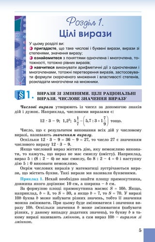 5
Розділ 1.
Цілі вирази
У цьому розділі ви:
пригадаєте, що таке числові і буквені вирази, вирази зі
степенями, значення виразу;
ознайомитеся з поняттями одночлена і многочлена, то-
тожності, тотожно рівних виразів;
навчитеся виконувати арифметичні дії з одночленами і
многочленами, тотожні перетворення виразів, застосовува-
ти формули скороченого множення і властивості степенів,
розкладати многочлени на множники.
Вирази зі змінними. Цілі раціональні
вирази. Числове значення виразу
Числові вирази утворюють із чисел за допомогою знаків
дій і дужок. Наприклад, числовими виразами є:
12 · 3 – 9;  1,23;    тощо.
Число, що є результатом виконання всіх дій у числовому
виразі, називають значенням виразу.
Оскільки 12 · 3 – 9 = 36 – 9 = 27, то число 27 є значенням
числового виразу 12 · 3 – 9.
Якщо числовий вираз містить дію, яку неможливо викона-
ти, то кажуть, що вираз не має смислу (змісту). Наприк­лад,
вираз 5 : (8 : 2 – 4) не має смислу, бо 8 : 2 – 4 = 0 і наступну
дію 5 : 0 виконати неможливо.
Окрім числових виразів у математиці зустрічаються вира-
зи, що містять букви. Такі вирази ми називали буквеними.
Приклад 1. Нехай необхідно знайти площу прямокутника,
довжина якого дорівнює 10 см, а ширина – b см.
За формулою площі прямокутника маємо: S = 10b. Якщо,
наприклад, b = 3, то S = 30, а якщо b = 7, то S = 70. У виразі
10b буква b може набувати різних значень, тобто її значення
можна змінювати. При цьому буде змінюватися і значення ви-
разу 10b. Оскільки значення b може змінюватися (набувати
різних, у даному випадку додатних значень), то букву b в та-
кому виразі називають змінною, а сам вираз 10b – виразом зі
змінною.
1. 
 