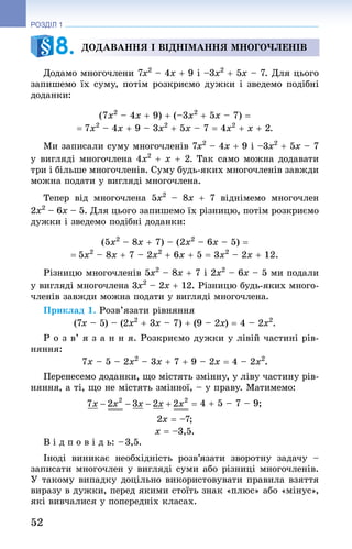 52
РОЗДІЛ 1
Додавання i віднімання многочленів
Додамо многочлени 7x2
 – 4x + 9 і –3x2
 + 5x – 7. Для цього
запишемо їх суму, потім розкриємо дужки і зведемо подібні
доданки:
(7x2
 – 4x + 9) + (–3x2
 + 5x – 7) =
= 7x2
 – 4x + 9 – 3x2
 + 5x – 7 = 4x2
 + x + 2.
Ми записали суму многочленів 7x2
 – 4x + 9 і –3x2
 + 5x – 7
у вигляді многочлена 4x2
 + x + 2. Так само можна додавати
три і більше многочленів. Суму будь-яких многочленів завжди
можна подати у вигляді многочлена.
Тепер від многочлена 5x2
  – 8x + 7  віднімемо многочлен
2x2
 – 6x – 5. Для цього запишемо їх різницю, потім розкриємо
дужки і зведемо подібні доданки:
(5x2
 – 8x + 7) – (2x2
 – 6x – 5) =
= 5x2
 – 8x + 7 – 2x2
 + 6x + 5 = 3x2
 – 2x + 12.
Різницю многочленів 5x2
 – 8x + 7 і 2x2
 – 6x – 5 ми подали
у вигляді многочлена 3x2
 – 2x + 12. Різницю будь-яких много-
членів завжди можна подати у вигляді многочлена.
Приклад 1. Розв’язати рівняння
(7x – 5) – (2x2
 + 3x – 7) + (9 – 2x) = 4 – 2x2
.
Р о з в’ я з а н н я. Розкриємо дужки у лівій частині рів-
няння:
7x – 5 – 2x2
 – 3x + 7 + 9 – 2x = 4 – 2x2
.
Перенесемо доданки, що містять змінну, у ліву частину рів-
няння, а ті, що не містять змінної, – у праву. Матимемо:
4 + 5 – 7 – 9;
2x = –7;
x = –3,5.
В і д п о в і д ь: – 3,5.
Іноді виникає необхідність розв’язати зворотну задачу  –
записати многочлен у вигляді суми або різниці многочленів.
У такому випадку доцільно використовувати правила взяття
виразу в дужки, перед якими стоїть знак «плюс» або «мінус»,
які вивчалися у попередніх класах.
8. 
 
