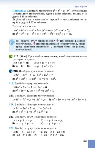 Цілі вирази
53
Приклад 2. Записати многочлен a2
 – b3
 – a + b7
 + 5 у вигляді:
1) суми двох многочленів, один з яких містить змінну а, а
другий її не містить;
2) різниці двох многочленів, перший з яких містить змін-
ну b, а другий її не містить.
Р о з в’ я з а н н я.
1) a2
 – b3
 – a + b7
 + 5 = (a2
 – a) + (–b3
 + b7
 + 5);
2) a2
 – b3
 – a + b7
 + 5 = (–b3
 + b7
) – (–a2
 + a – 5).
Як знайти суму многочленів? Як знайти різницю
много­членів? Якими правилами користуються, якщо
треба записати многочлен у вигляді суми чи різниці
многочленів?
217. (Усно) Прочитайте многочлен, який одержимо після
розкриття дужок:
1) a + (b – 3); 	 2) x + (3 – a + b);
3) m – (n – 1); 	 4) p – (–a2
 + 3).
218. Знай­діть суму многочленів:
1) 2x2
 + 3x3
 – 1  та  5x3
 + 3x2
 + 7; 	
2) a3
 + 3a2
 + 1;  2a2
 – 5  та  6 – 5a2
.
219. Знай­діть суму многочленів:
1) 3m3
 + 5m2
 – 7  та  2m3
 + 6;
2) b2
 + 3b – 1,  2b – 3b2
  та  2b2
 + 7.
220. Знай­діть різницю многочленів:
1) 4p3
 + 7p2
 – p  та  2p2
 + p; 	 2) m2
 + 2m – 1  та  m3
 + 2m – 1.
221. Знай­діть різницю многочленів:
1) 2a3
 – 3a2
 + 7  та  a3
 – 5a2
 – 8; 	
2) c4
 + c3
 – 2  та  c3
 + 2c2
 – 2.
222. Знай­діть суму і різницю виразів:
1) x + y  і  x – y;	 2) x – y  і  –x + y;
3) –x – y  і  y – x;	 4) x – y  і  y – x.
223. Знай­діть суму і різницю виразів:
1) 2a – b  і  2a + b;	 2) 2a – b  і  –2a + b;
3) –2a – b  і  2a + b;	 4) 2a – b  і  b – 2a.
 