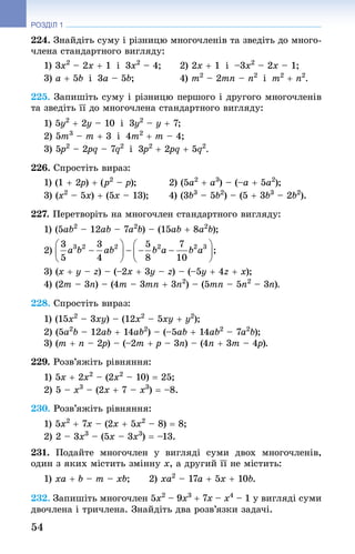 54
РОЗДІЛ 1
224. Знай­діть суму і різницю многочленів та зведіть до много-
члена стандартного вигляду:
1) 3x2
 – 2x + 1  і  3x2
 – 4; 	 2) 2x + 1  і  –3x2
 – 2x – 1;
3) a + 5b  і  3a – 5b; 	 4) m2
 – 2mn – n2
  і  m2
 + n2
.
225. Запишіть суму і різницю першого і другого многочленів
та зведіть її до многочлена стандартного вигляду:
1) 5y2
 + 2y – 10  і  3y2
 – y + 7; 	
2) 5m3
 – m + 3  і  4m2
 + m – 4;
3) 5p2
 – 2pq – 7q2
  і  3p2
 + 2pq + 5q2
.
226. Спростіть вираз:
1) (1 + 2p) + (p2
 – p); 	 2) (5a2
 + a3
) – (–a + 5a2
);
3) (x2
 – 5x) + (5x – 13); 	 4) (3b3
 – 5b2
) – (5 + 3b3
 – 2b2
).
227. Перетворіть на многочлен стандартного вигляду:
1) (5ab2
 – 12ab – 7a2
b) – (15ab + 8a2
b);
2)
3) (x + y – z) – (–2x + 3y – z) – (–5y + 4z + x);
4) (2m – 3n) – (4m – 3mn + 3n2
) – (5mn – 5n2
 – 3n).
228. Спростіть вираз:
1) (15x2
 – 3xy) – (12x2
 – 5xy + y2
);
2) (5a2
b – 12ab + 14ab2
) – (–5ab + 14ab2
 – 7a2
b);
3) (m + n – 2p) – (–2m + p – 3n) – (4n + 3m – 4p).
229. Розв’яжіть рівняння:
1) 5x + 2x2
 – (2x2
 – 10) = 25;
2) 5 – x3
 – (2x + 7 – x3
) = –8.
230. Розв’яжіть рівняння:
1) 5x2
 + 7x – (2x + 5x2
 – 8) = 8;
2) 2 – 3x3
 – (5x – 3x3
) = –13.
231. Подайте многочлен у вигляді суми двох многочленів,
один з яких містить змінну x, а другий її не містить:
1) xa + b – m – xb; 	 2) xa2
 – 17a + 5x + 10b.
232. Запишіть многочлен 5x2
 – 9x3
 + 7x – x4
 – 1 у вигляді суми
двочлена і тричлена. Знай­діть два розв’язки задачі.
 