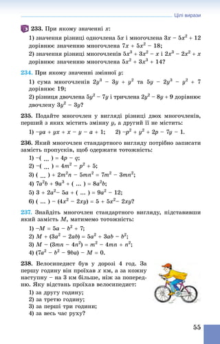 Цілі вирази
55
233. При якому значенні x:
1) значення різниці одночлена 5x i многочлена 3x – 5x2
 + 12
дорівнює значенню многочлена 7x + 5x2
 – 18;
2) значення різниці многочленів 5x3
 + 3x2
 – x i 2x3
 – 2x2
 + x
дорівнює значенню многочлена 5x2
 + 3x3
 + 14?
234. При якому значенні змінної y:
1) сума многочленів 2y3
  – 3y + y2
  та  5y  – 2y3
  – y2
  + 7
до­­­рів­нює 19;
2) різниця двочлена 5y2
 – 7y i тричлена 2y2
 – 8y + 9 дорівнює
двочлену 3y2
 – 3y?
235. Подайте многочлен у вигляді різниці двох много­членів,
перший з яких містить змінну y, а другий її не містить:
1) –ya + yx + x – y – a + 1; 	 2) –p2
 + y2
 + 2p – 7y – 1.
236. Який многочлен стандартного вигляду потрібно записати
замість пропусків, щоб одержати тотожність:
1) –( ... ) = 4p – q;
2) –( ... ) = 4m2
 – p2
 + 5;
3) ( ... ) + 2m2
n – 5mn2
 = 7m2
 – 3mn2
; 	
4) 7a2
b + 9a3
 + ( ... ) = 8a2
b;
5) 3 + 2a2
– 5a + ( ... ) = 9a2
 – 12;	
6) ( ... ) – (4x2
 – 2xy) = 5 + 5x2
– 2xy?
237. Знай­діть многочлен стандартного вигляду, підставивши
який замість М, матимемо тотожність:
1) –M = 5a – b2
 + 7;
2) M + (3a2
 – 2ab) = 5a2
 + 3ab – b2
;
3) M – (3mn – 4n2
) = m2
 – 4mn + n2
;
4) (7a2
 – b2
 – 9ba) – M = 0.
238. Велосипедист був у дорозі 4  год. За
першу годину він проїхав x км, а за кожну
наступну – на 3 км більше, ніж за поперед­
ню. Яку відстань проїхав велосипедист:
1) за другу годину;
2) за третю годину;
3) за перші три години; 
4) за весь час руху?
 
