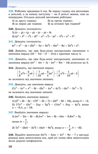 56
РОЗДІЛ 1
239. Робітник працював 5 год. За першу годину він виготовив
a деталей, а за кожну наступну – на 2 деталі менше, ніж за
попередню. Скільки деталей виготовив робітник:
1) за другу годину;	 2) за третю годину;
3) за перші дві години;	 4) за останні три години?
240. Доведіть тотожність:
1) (x – y) + (y – p) – (x – p) = 0;
2) (a2
 + b2
 – c2
) – (b2
 – a2
– c2
) – (a2
 – b2
) = a2
 + b2
.
241. Доведіть тотожність:
(a3
 + a2
 – a) + (2a2
 – 5a + 3a3
) – (4a3
 – 6a + 2a2
) = a2
.
242. Доведіть, що при будь-яких натуральних значеннях n
значення виразу (15 – 7n) – (7 – 11n) є кратним числу 4.
243. Доведіть, що при будь-яких натуральних значеннях m
значення виразу (m2 – 4m + 1) – (m2 – 9m – 14) ділиться на 5.
244. Доведіть, що значення виразу
	
не залежить від значення змінних.
245. Доведіть, що значення виразу
(7x5
 – 4x4
 + x3
 – 8) – (3x5
 – 4x4
 + 4x3
) – (4x5
 – 3x3
 + 7)
не залежить від значення змінної.
246. Знай­діть значення виразу:
1) (b2
 + 3b – 8) – (7b2
 – 5b + 7) + (5b2
 – 8b + 10), якщо b = –2;
2) 17x2
  – (3x2
  – 2xy + 3y2
)  – (14x2
  + 3xy  – 4y2
), якщо
x = –0,1, y = 10.
247. Знай­діть значення виразу:
1) (m2
 – 2m – 8) – (0,1m2
 – 5m + 9) + (4m – 0,9m2
 + 5),
якщо
2) 7a2
 – (3ab – 2a2
) + (4ab – 9a2
), якщо b = –32.
248. Подайте многочлен 3m2n – 5mn + 4n2 – 9n – 7 у вигляді
різниці двох многочленів так, щоб усі члени обох многочленів
мали додатні коефіцієнти.
 