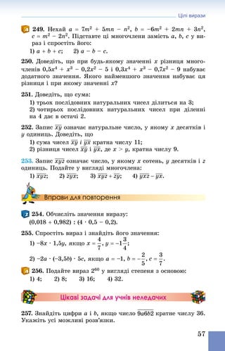 Цілі вирази
57
249. Нехай a = 7m2 + 5mn – n2, b = –6m2 + 2mn + 3n2,
c = m2 – 2n2. Підставте ці многочлени замість a, b, c у ви-
раз і спростіть його:
1) a + b + c;   2) a – b – c.
250. Доведіть, що при будь-якому значенні x різниця много-
членів 0,5x4 + x3 – 0,2x2 – 5 і 0,3x4 + x3 – 0,7x2 – 9 набуває
додатного значення. Якого найменшого значення набуває ця
різниця і при якому значенні x?
251. Доведіть, що сума:
1) трьох послідовних натуральних чисел ділиться на 3;
2) чотирьох послідовних натуральних чисел при діленні
на 4 дає в остачі 2.
252. Запис означає натуральне число, у якому x десятків і
y одиниць. Доведіть, що
1) сума чисел i кратна числу 11;
2) різниця чисел і , де x  y, кратна числу 9.
253. Запис означає число, у якому x сотень, y десятків і z
одиниць. Подайте у вигляді многочлена:
1) ;	 2) ;	 3) ;	 4) .
Вправи для повторення
254. Обчисліть значення виразу:
(0,018 + 0,982) : (4 · 0,5 – 0,2).
255. Спростіть вираз і знай­діть його значення:
1) –8x · 1,5y, якщо
2) –2a · (–3,5b) · 5c, якщо a = –1,
256. Подайте вираз 260 у вигляді степеня з основою:
1) 4;   2) 8;   3) 16;   4) 32.
Цікаві задачі для учнів неледачих
257. Знай­діть цифри a і b, якщо число кратне числу 36.
Укажіть усі можливі розв’язки.
 