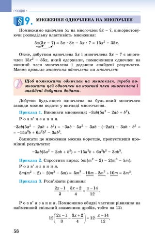 58
РОЗДІЛ 1
Множення одночлена на многочлен
Помножимо одночлен 5x на многочлен 3x – 7, використову-
ючи розподільну властивість множення:
5x(3x – 7) = 5x · 3x – 5x · 7 = 15x2
 – 35x.
Отже, добутком одночлена 5x і многочлена 3x – 7 є много­
член 15x2
  – 35x, який одержали, помноживши одночлен на
кожний член многочлена і додавши знайдені результати.
Маємо правило множення одночлена на многочлен:
Щоб помножити одночлен на многочлен, треба по-
множити цей одночлен на кожний член многочлена i
знайдені добутки додати.
Добуток будь-якого одночлена на будь-який многочлен
завжди можна подати у вигляді многочлена.
Приклад 1. Виконати множення: –3ab(5a2
 – 2ab + b2
).
Р о з в’ я з а н н я.
–3ab(5a2
 – 2ab + b2
) = –3ab · 5a2
 – 3ab · (–2ab) – 3ab · b2
 =
= –15a3
b + 6a2
b2
 – 3ab3
.
Записати це множення можна коротше, пропустивши про-
міжні результати:
–3ab(5a2
 – 2ab + b2
) = –15a3
b + 6a2
b2
 – 3ab3
.
Приклад 2. Спростити вираз: 5m(m2
 – 2) – 2(m3
 – 5m).
Р о з в’ я з а н н я.
5m(m2
 – 2) – 2(m3
 – 5m) = = 3m3
.
Приклад 3. Розв’язати рівняння
Р о з в’ я з а н н я. Помножимо обидві частини рівняння на
найменший спільний знаменник дробів, тобто на 12:
.
9. 
 