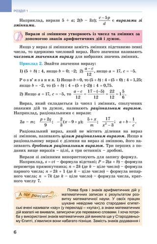 6
РОЗДІЛ 1
Наприклад, вирази 5 + а; 2(b – 3x); є виразами зі
змінними.
Вирази зі змінними утворюють із чисел та змінних за
допомогою знаків арифметичних дій і дужок.
Якщо у вираз зі змінними замість змінних підставимо певні
числа, то одержимо числовий вираз. Його значення називають
числовим значенням виразу для вибраних значень змінних.
Приклад 2. Знай­ти значення виразу:
1) (5 + b) : 4, якщо b = 0; –2;  2) якщо a = 17, c = –5.
Р о з в’ я з а н н я. 1) Якщо b =0, то (5 + b) : 4 =(5 + 0) : 4 =1,25;
якщо b = –2, то (5 + b) : 4 = (5 + (–2)) : 4 = 0,75.
2) Якщо a = 17, c = –5, то 
Вираз, який складається із чисел і змінних, сполучених
знаками дій та дужок, називають раціональним виразом.
Наприклад, раціональними є вирази:
2a – m;         
Раціональний вираз, який не містить ділення на вираз
зі змінною, називають цілим раціональним виразом. Якщо в
раціональному виразі є ділення на вираз зі змінною, його на-
зивають дробовим раціональним виразом. Три перших з по-
даних вище виразів – цілі, а три останніх – дробові.
Вирази зі змінними використовують для запису формул.
Наприклад, s = vt – формула відстані; P = 2(a + b) – формула
периметра прямокутника; n = 2k (де k – ціле число) – формула
парного числа; n = 2k + 1 (де k – ціле число) – формула непар-
ного числа; n  = 7k (де k – ціле число) – формула числа, крат-
ного числу 7.
Поява букв і знаків арифметичних дій у
математичних записах є результатом роз-
витку математичної науки. У своїх працях
шукане невідоме число стародавні єги­пет­
ські вчені називали «хау» (у перекладі – «купа»), а знаки математичних
дій взагалі не вживали, записуючи усе переважно словами. І хоча потре-
ба у використанні знаків математичних дій виникла ще у Стародавньо-
му Єгипті, з’явилися вони набагато пізніше. Замість знаків додавання і
 