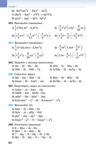 60
РОЗДІЛ 1
6) –6m2
n(m2
n – 3mn2
 – 4n3
);
7) (9a2
b – 8ab3
 – a2
b2
) · (–3a2
b3
);
8) (p2
q3
 – 2pq4
 + 3p3
) · 5p3
q2
.
263. Виконайте множення:
1) 	 2)
3) 	 4)
264. Виконайте множення:
1) 	 2)
3) 	 4)
265. Подайте у вигляді многочлена:
1) 5(x – 3) – 2(x – 3); 	 2) 5(7a – 1) – 7(5a + 3);
3) 2b(b – 3) – 5b(b + 7); 	 4) 7y2
(3y – 2) + 4y2
(y + 5).
266. Спростіть вираз:
1) 5(3 – 2a) + 7(3a – 1); 	 2) 3(2x – 8) – 3(2x – 5);
3) 3m(m – 2) – 5m(7 – m); 	 4) 2a2
(3a – 5) + 4a2
(a + 3).
267. Перетворіть вираз на многочлен:
1) 5m(m – n) + 3n(n – m);
2) 2a(2b – 3a) – 3a(5b –7a);
3) a(3a2
 – 2b) – b(5a2
 – 2a);
4) 0,2mn(m2
 – n2
 + 3) – 0,5m(nm2
 – n3
).
268. Виконайте дії:
1) 3a(a – b) + 5b(a + b); 	
2) 3y(x – y) + y(2y – 3x);
3) p(p2
 – 2a) – a(a2
 – 2p); 	
4) 3xy(x2
 – y2
 + 7) – 5xy(y2
 + x2
).
269. Розв’яжіть рівняння:
1) 6 + 2(5x + 4) = 24; 	
2) 3(5x – 1) = 4(4x – 8);
3) 7 – 4(y – 1) = (3y – 2) · (–2); 	
4) 3(y – 2) – 5(y + 7) = –7(y – 1).
 