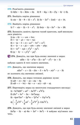 Цілі вирази
61
270. Розв’яжіть рівняння:
1) 5(2x – 1) = 3(4x + 5);	 2) 9 – 5(y + 2) = (7y – 5) · (–3).
271. Знай­діть корінь рівняння:
1) x(x – 3) – 9 = 12 + x2
;	 2) 3x – 2x2
 = 2x(5 – x) + 14.
272. Знай­діть корінь рівняння:
1) 7 – x(x – 2) = 5 – x2
;	 2) 3x(x – 5) = 3x2
 – 5x + 20.
273. Запишіть замість зірочки такий одночлен, щоб виконува-
лася рівність:
1) (a + b) · * = am + bm;
2) * · (x – y) = –nx + ny;
3) * · (a – b + c) = ax2
 – bx2
 + cx2
;
4) * · (c – n + p) = –abc + abn – abp;
5) * · (x2
 – xy) = x2
y2
 – xy3
;
6) (p – 1) · * = p2
q2
 – pq2
.
274. Доведіть, що при будь-якому значенні a вираз
a(3a + 1) – a2
(a + 2) + (a3
 – a2
) – (a + 1)
набуває одного й того самого значення.
275. Доведіть, що значення виразу
x(5x2
 – x + 2) – (5x – 2 + 4x3
) – x(x2
 – x – 3)
не залежить від значення змінної.
276. Доведіть, що вираз тотожно дорівнює нулю:
1) a(b – c) + b(c – a) + c(a – b);
2) a(b + c – bc) – b(c + a – ac) + c(b – a).
277. Перетворіть вираз на многочлен стандартного вигляду:
1) –7a5
b(2b4
 + ab5
 – 3a2
b6
 + a3
b7
);
2) (3x3
 + 5x2
 – 2a – 3a2
)xay;
3) –4pm3
(m4
 – 2p3
m + 7p6
m7
 + 11p7
m3
);
4)
278. Доведіть, що при будь-якому значенні змінної a вираз
2a2(a – 5) – a(–6a + 2a2 + 3a3) – 4 набуває від’ємних зна-
чень.
 