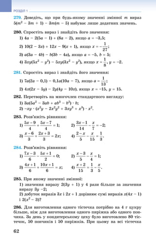 62
РОЗДІЛ 1
279. Доведіть, що при будь-якому значенні змінної m вираз
5(m2 – 3m + 1) – 3m(m – 5) набуває лише додатних значень.
280. Спростіть вираз і знай­діть його значення:
1) 4a – 2(5a – 1) + (8a – 2), якщо a = –3,5;
2) 10(2 – 3x) + 12x – 9(x + 1), якщо
3) a(3a – 4b) – b(3b – 4a), якщо a = –5, b = 5;
4) 3xy(5x2
 – y2
) – 5xy(3x2
 – y2
), якщо y = –2.
281. Спростіть вираз і знай­діть його значення:
1) 7a(2a – 0,1) – 0,1a(10a – 7), якщо
2) 4x(2x – 5y) – 2y(4y – 10x), якщо x = –15, y = 15.
282. Перетворіть на многочлен стандартного вигляду:
1) 3a(5a2
 – 3ab + ab3
 – b2
) · b;
2) –xy · (x2
y – 2x2
y2
 + 3xy3
 + x3
) · x2
.
283. Розв’яжіть рівняння:
1) 	 2)
3) 	 4)
284. Розв’яжіть рівняння:
1) 	 2)
3) 	 4)
285. При якому значенні змінної:
1) значення виразу 2(3y + 1) у 4 рази більше за значення
виразу 3y –2;
2) добуток виразів 3x i 2x + 1 дорівнює сумі виразів x(4x – 1)
i 2(x2 
– 3)?
286. Для виготовлення одного тістечка потрібно на 4 г цук­ру
більше, ніж для виготовлення одного пиріжка або одного пон-
чика. За день у кондитерському цеху було виготовлено 80 тіс-
течок, 50 пончиків і 50 пиріжків. При цьому на всі тістечка
 