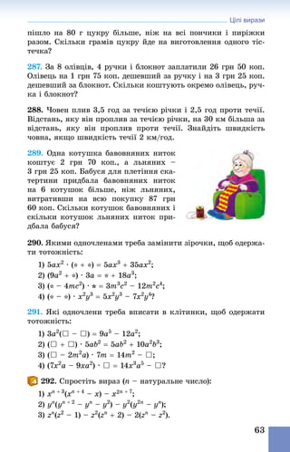 Цілі вирази
63
пішло на 80 г цукру більше, ніж на всі пончики і пиріжки
разом. Скільки грамів цукру йде на виготовлення одного тіс-
течка?
287. За 8 олівців, 4 ручки і блокнот заплатили 26 грн 50 коп.
Олівець на 1 грн 75 коп. дешевший за ручку і на 3 грн 25 коп.
дешевший за блокнот. Скільки коштують окремо олівець, руч-
ка і блокнот?
288. Човен плив 3,5 год за течією річки і 2,5 год проти течії.
Відстань, яку він проплив за течією річки, на 30 км більша за
відстань, яку він проплив проти течії. Знай­діть швидкість
човна, якщо швидкість течії 2 км/год.
289. Одна котушка бавовняних ниток
коштує 2  грн 70  коп., а льняних  –
3 грн 25 коп. Бабуся для плетіння ска-
тертини придбала бавовняних ниток
на 6  котушок більше, ніж льняних,
витративши на всю покупку 87  грн
60 коп. Скільки котушок бавовняних і
скільки котушок льняних ниток при-
дбала бабуся?
290. Якими одночленами треба замінити зірочки, щоб одержа-
ти тотожність:
1) 5ax2
 · (* + *) = 5ax3
 + 35ax2
;
2) (9a2
 + *) · 3a = * + 18a3
;
3) (* – 4mc2
) · * = 3m3
c2
 – 12m2
c4
;
4) (* – *) · x2
y3
 = 5x2
y3
 – 7x2
y4
?
291. Які одночлени треба вписати в клітинки, щоб одержати
тотожність:
1) 3a2
(} – }) = 9a5
 – 12a2
; 	
2) (} + }) · 5ab2
 = 5ab2
 + 10a2
b3
;
3) (} – 2m2
a) · 7m = 14m2
 – }; 	
4) (7x2
a – 9xa2
) · } = 14x3
a5
 – }?
292. Спростіть вираз (n – натуральне число):
1) xn + 3
(xn + 4
 – x) – x2n + 7
;
2) yn
(yn + 2
 – yn
 – y2
) – y2
(y2n
 – yn
);
3) zn
(z2
 – 1) – z2
(zn
+ 2) – 2(zn
 – z2
).
 