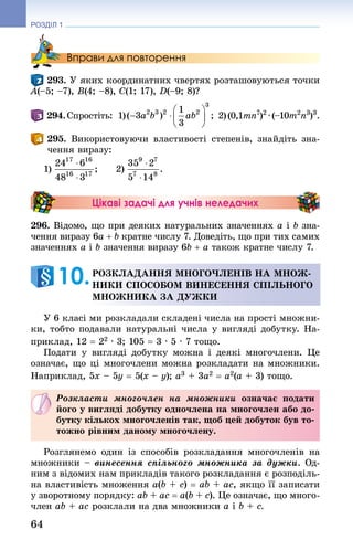 64
РОЗДІЛ 1
Вправи для повторення
293. У яких координатних чвертях розташовуються точки
A(–5; –7), B(4; –8), C(1; 17), D(–9; 8)?
 294. Спростіть:  1)   2) (0,1mn7
)2
 · (–10m2
n3
)3
.
 295. Використовуючи властивості степенів, знай­діть зна-
чення виразу:
1)    2)
Цікаві задачі для учнів неледачих
296. Відомо, що при деяких натуральних значеннях a і b зна-
чення виразу 6a + b кратне числу 7. Доведіть, що при тих самих
значеннях a і b значення виразу 6b + a також кратне числу 7.
Розкладання многочленів на множ-
ники способом винесення спільного
множника за дужки
У 6 класі ми розкладали складені числа на прості множни-
ки, тобто подавали натуральні числа у вигляді добутку. На-
приклад, 12 = 22 · 3; 105 = 3 · 5 · 7 тощо.
Подати у вигляді добутку можна і деякі многочлени. Це
означає, що ці многочлени можна розкладати на множники.
Наприклад, 5х – 5у = 5(х – у); а3 + 3а2 = а2(а + 3) тощо.
Розкласти многочлен на множники означає подати
його у вигляді добутку одночлена на многочлен або до-
бутку кількох многочленів так, щоб цей добуток був то-
тожно рівним даному многочлену.
Розглянемо один із способів розкладання многочленів на
множники – винесення спільного множника за дужки. Од-
ним з відомих нам прикладів такого розкладання є розподіль-
на властивість множення a(b + c) = ab + ac, якщо її записати
у зворотному порядку: ab + ac = a(b + c). Це означає, що много-
член ab + ac розклали на два множники a і b + c.
10. 
 