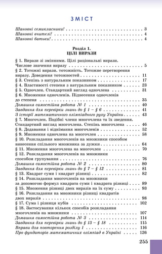 255
З м і с т
Шановні семикласники!  . . . . . . . . . . . . . . . . . . . . . . . . . . . 3
Шановні вчителі! . . . . . . . . . . . . . . . . . . . . . . . . . . . . . . . . 4
Шановні батьки!  . . . . . . . . . . . . . . . . . . . . . . . . . . . . . . . . 4
Розділ 1.
Цілі вирази
§ 1. Вирази зі змінними. Цілі раціональні вирази.
Числове значення виразу . . . . . . . . . . . . . . . . . . . . . . . . . . . 5
§ 2. Тотожні вирази. тотожність. Тотожне перетворення
виразу. Доведення тотожностей  . . . . . . . . . . . . . . . . . . . . . 11
§ 3. Степінь з натуральним показником  . . . . . . . . . . . . . . . 17
§ 4. Властивості степеня з натуральним показником . . . . . . . 23
§ 5. Одночлен. Стандартний вигляд одночлена . . . . . . . . . . 31
§ 6. Множення одночленів. Піднесення одночленів
до степеня  . . . . . . . . . . . . . . . . . . . . . . . . . . . . . . . . . . . . 35
Домашня самостійна робота № 1  . . . . . . . . . . . . . . . . . . . 40
Завдання для перевірки знань до § 1 – § 6 . . . . . . . . . . . . . . 41
З історії математичного олімпіадного руху України . . . . . . 43
§ 7. Многочлен. Подібні члени многочлена та їх зведення.
Стандартний вигляд многочлена. Степінь многочлена . . . . . . 46
§ 8. Додавання і віднімання многочленів . . . . . . . . . . . . . . . 52
§ 9. Множення одночлена на многочлен . . . . . . . . . . . . . . . . 58
§ 10. Розкладання многочленів на множники способом
винесення спільного множника за дужки  . . . . . . . . . . . . . . 64
§ 11. Множення многочлена на многочлен . . . . . . . . . . . . . . 70
§ 12. Розкладання многочленів на множники
способом групування . . . . . . . . . . . . . . . . . . . . . . . . . . . . . 76
Домашня самостійна робота № 2  . . . . . . . . . . . . . . . . . . . 80
Завдання для перевірки знань до § 7 – § 12 . . . . . . . . . . . . . 81
§ 13. Квадрат суми і квадрат різниці  . . . . . . . . . . . . . . . . . 82
§ 14. Розкладання многочленів на множники
за допомогою формул квадрата суми і квадрата різниці  . . . . 89
§ 15. Множення різниці двох виразів на їх суму . . . . . . . . . 93
§ 16. Розкладання на множники різниці квадратів
двох виразів . . . . . . . . . . . . . . . . . . . . . . . . . . . . . . . . . . . 98
§ 17. Сума і різниця кубів  . . . . . . . . . . . . . . . . . . . . . . . . 102
§ 18. Застосування кількох способів розкладання
многочленів на множники . . . . . . . . . . . . . . . . . . . . . . . . 107
Домашня самостійна робота № 3  . . . . . . . . . . . . . . . . . . 114
Завдання для перевірки знань до § 13 – § 18  . . . . . . . . . . . 115
Вправи для повторення розділу 1 . . . . . . . . . . . . . . . . . . . 116
Про фундаторів математичних олімпіад в Україні . . . . . . 126
 