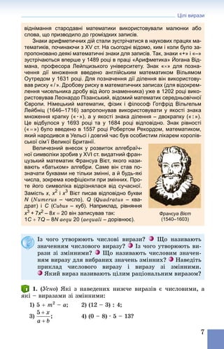 Цілі вирази
7
віднімання стародавні математики використовували малюнки або
слова, що призводило до громіздких записів.
Знаки арифметичних дій стали зустрічатися в наукових працях ма-
тематиків, починаючи з XV ст. На сьогодні відомо, ким і коли було за-
пропоновано деякі математичні знаки для записів. Так, знаки «+» і «–»
зустрічаються вперше у 1489 році в праці «Арифметика» Йогана Від-
мана, професора Лейпцизького університету. Знак «×» для позна-
чення дії множення введено англійським математиком Вільямом
Оутредом у 1631 році. Для позначення дії ділення він використову-
вав риску « / ». Дробову риску в математичних записах (для відокрем-
лення чисельника дробу від його знаменника) уже в 1202 році вико-
ристовував Леонардо Пізанський, відомий математик середньовічної
Європи. Німецький математик, фізик і філософ Готфрід Вільгельм
Лейбніц (1646–1716) запропонував використовувати у якості знака
множення крапку (« · »), а у якості знака ділення – двокрапку (« : »).
Це відбулося у 1693  році та у 1684  році відповідно. Знак рівності
(« = ») було введено в 1557 році Робертом Рекордом, математиком,
який народився в Уельсі і довгий час був особистим лікарем королів-
ської сім’ї Великої Британії.
Величезний внесок у розвиток алгебраїч-
ної символіки зробив у XVІ ст. видатний фран-
цузький математик Франсуа Вієт, якого нази-
вають «батьком» алгебри. Саме він став по-
значати буквами не тільки змінні, а й будь-які
числа, зокрема коефіцієнти при змінних. Про-
те його символіка відрізнялася від сучасної.
Замість x, x2
 і x3
 Вієт писав відповідно букви
N (Numerus  – число), Q (Quadratus  – ква-
драт) і C (Cubus  – куб). Наприклад, рівняння
x3 + 7x2 – 8x = 20 він записував так:
1C + 7Q – 8N aequ 20 (aequali – дорівнює).
Франсуа Вієт
(1540–1603)
Із чого утворюють числові вирази? Що називають
значенням числового виразу? Із чого утворюють ви-
рази зі змінними? Що називають числовим значен-
ням виразу для вибраних значень змінних? Наведіть
приклад числового виразу і виразу зі змінними.
Який вираз називають цілим раціональним виразом?
1. (Усно) Які з наведених нижче виразів є числовими, а
які – виразами зі змінними:
1) 5 + m2
 – a; 	 2) (12 – 3) : 4;
3) 	 4) (0 – 8) · 5 – 13?
 