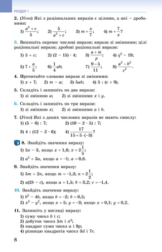 8
РОЗДІЛ 1
2. (Усно) Які з раціональних виразів є цілими, а які – дробо-
вими:
1) 	 2) 	 3) 	 4)
3. Випишіть окремо: числові вирази; вирази зі змінними; цілі
раціональні вирази; дробові раціональні вирази:
1) 5 + c;	 2) (2 – 15) · 4;	 3) 	 4) q2
 – 19;
5) 	 6) 	 7) 	 8)
4. Прочитайте словами вирази зі змінними:
1) x + 7;	 2) m – a;	 3) 5ab;	 4) 5 : (c + 9).
5. Складіть і запишіть по два вирази:
1) зі змінною a;	 2) зі змінними x і y.
6. Складіть і запишіть по три вирази:
1) зі змінною x;	 2) зі змінними a і b.
7. (Усно) Які з даних числових виразів не мають смислу:
1) (5 – 6) : 7;	 2) (10 – 2 · 5) : 7;
3) 4 : (12 – 2 · 6);	 4)
8. Знай­діть значення виразу:
1) 5x – 3, якщо x = 1,8;
2) a2
 + 3a, якщо a = –1; a = 0,8.
9. Знай­діть значення виразу:
1) 5m + 2n, якщо m = –1,3;
2) a(2b – c), якщо a = 1,5; b = 3,2; c = –1,4.
10. Знай­діть значення виразу:
1) b2
 – 4b, якщо b = –2; b = 0,5;
2) x2
 – y2
, якщо x = 5; y = –3; якщо x = 0,1; y = 0,2.
11. Запишіть у вигляді виразу:
1) суму чисел b і c;
2) добуток чисел 5m і n3;
3) квадрат суми чисел a і 9p;
4) різницю квадратів чисел 3d і 7r.
 