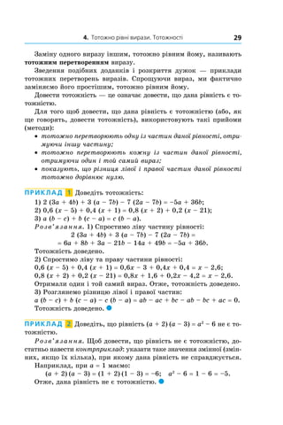 4. Тотожно рівні вирази. Тотожності 29
Заміну одного виразу іншим, тотожно рівним йому, називають
тотожним перетворенням виразу.
Зведення подібних доданків і  розкриття дужок  — приклади
тотожних перетворень виразів. Спрощуючи вираз, ми фактично
заміняємо його простішим, тотожно рівним йому.
Довести тотожність — це означає довести, що дана рівність є то-
тожністю.
Для того щоб довести, що дана рівність є тотожністю (або, як
ще говорять, довести тотожність), використовують такі прийоми
(методи):
•	 тотожно перетворюють одну із частин даної рівності, отри-
муючи іншу частину;
•	 тотожно перетворюють кожну із частин даної рівності,
отримуючи один і той самий вираз;
•	 показують, що різниця лівої і правої частин даної рівності
тотожно дорівнює нулю.
Приклад  1  Доведіть тотожність:
1) 2 (3a + 4b) + 3 (a – 7b) – 7 (2a – 7b) = –5a + 36b;
2) 0,6 (x – 5) + 0,4 (x + 1) = 0,8 (x + 2) + 0,2 (x – 21);
3) a (b – c) + b (c – a) = c (b – a).
Розв’язання. 1) Спростимо ліву частину рівності:
2 (3a + 4b) + 3 (a – 7b) – 7 (2a – 7b) =
= 6a + 8b + 3a – 21b – 14a + 49b = –5a + 36b.
Тотожність доведено.
2) Спростимо ліву та праву частини рівності:
0,6 (x – 5) + 0,4 (x + 1) = 0,6x – 3 + 0,4x + 0,4 = x – 2,6;
0,8 (x + 2) + 0,2 (x – 21) = 0,8x + 1,6 + 0,2x – 4,2 = x – 2,6.
Отримали один і той самий вираз. Отже, тотожність доведено.
3) Розглянемо різницю лівої і правої частин:
a (b – c) + b (c – a) – c (b – a) = ab – ac + bc – ab – bc + ac = 0.
Тотожність доведено. 
Приклад  2  Доведіть, що рівність (a + 2) (a – 3) = a2
– 6 не є то-
тожністю.
Розв’язання. Щоб довести, що рівність не є тотожністю, до-
статньо навести контрприклад: указати таке значення змінної (змін-
них, якщо їх кілька), при якому дана рівність не справджується.
Наприклад, при a = 1 маємо:
(a + 2) (a – 3) = (1 + 2) (1 – 3) = –6; a2
– 6 = 1 – 6 = –5.
Отже, дана рівність не є тотожністю. 
 