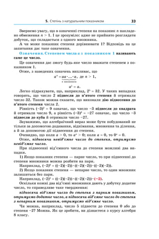5. Степінь з натуральним показником 33
Звернемо увагу, що в означенні степеня на показник n накладе-
но обмеження n > 1. І це зрозуміло: адже не прийнято розглядати
добуток, що складається з одного множника.
А чи може показник степеня дорівнювати 1? Відповідь на це
запитання дає таке означення.
Означення. Степенем числа a з показником 1 називають
саме це число.
Це означення дає змогу будь-яке число вважати степенем з по-
казником 1.
Отже, з наведених означень випливає, що
a aa an
n
= æ æ... ,
множників
де n > 1,
a1
= a.
Легко підрахувати, що, наприклад, 25
= 32. У таких випадках
говорять, що число 2 піднесли до п’ятого степеня й  отримали
число 32. Також можна сказати, що виконали дію піднесення до
п’ятого степеня числа 2.
Рівність (–3)2
= 9 означає, що число –3 піднесли до квадрата
й отримали число 9, а рівність (–3)3
= –27 означає, що число –3
піднесли до куба й отримали число –27.
Зауважимо, що алгебраїчний вираз може бути побудований не
тільки за допомогою додавання, віднімання, множення та ділення,
а й за допомогою дії піднесення до степеня.
Очевидно, що коли a > 0, то an
> 0; коли a = 0, то 0n
= 0.
Отже, підносячи невід’ємне число до степеня, отримуємо
невід’ємне число.
При піднесенні від’ємного числа до степеня можливі два ви-
падки.
1) Якщо показник степеня — парне число, то при піднесенні до
степеня множники можна розбити на пари.
Наприклад, (–2)6
= ((–2)(–2))æ((–2)(–2))æ((–2)(–2)).
2) Якщо показник степеня — непарне число, то один множник
залишиться без пари.
Наприклад, (–2)5
= ((–2)(–2))æ((–2)(–2))æ(–2).
Оскільки кожні два від’ємні множники дають у добутку додатне
число, то справедливе таке твердження:
підносячи від’ємне число до степеня з парним показником,
отримуємо додатне число, а підносячи від’ємне число до степеня
з непарним показником, отримуємо від’ємне число.
Чи можна, наприклад, число 5 піднести до степеня 0 або до
степеня –2? Можна. Як це зробити, ви дізнаєтеся з курсу алгебри
8 класу.
 