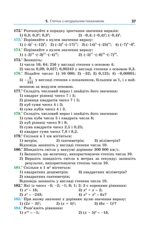 5. Степінь з натуральним показником 37
172.•
Розташуйте в порядку зростання значення виразів:
1) 0,3; 0,32
; 0,33
;	 2) –0,4; (–0,4)2
; (–0,4)3
.
173.•
Порівняйте з нулем значення виразу:
1) ( ) ( ) ;− −4 127 9
æ 2) ( ) ( ) ;− −5 176 11
æ 3) ( ) ( ) ;− −14 254 14
æ 4) ( ) .−7 09 6
æ
174.•
Порівняйте з нулем значення виразу:
1) ( ) ( ) ( ) ;− − −2 3 414 15 16
æ æ 	 2) ( ) ( ) ( ) .− − −5 6 717 18 19
æ æ
175.•
Запишіть:
1) числа 16; 64; 256 у вигляді степеня з основою 4;
2) числа 0,09; 0,027; 0,00243 у вигляді степеня з основою 0,3.
176.•
Подайте число: 1) 10 000; 2) –32; 3) 0,125; 4) –0,00001;
5) −
8
343
у вигляді степеня з показником, більшим за 1, і з най-
меншою за модулем основою.
177.•
Складіть числовий вираз і знайдіть його значення:
1) квадрат різниці чисел 7 і 5;
2) різниця квадратів чисел 7 і 5;
3) куб суми чисел 4 і 3;
4) сума кубів чисел 4 і 3.
178.•
Складіть числовий вираз і знайдіть його значення:
1) сума куба числа 5 і квадрата числа 8;
2) куб різниці чисел 9 і 8;
3) сума квадратів чисел 2,5 і 0,25;
4) квадрат суми чисел 7,8 і 8,2.
179.•
Скільки в 1 км міститься:
1) метрів;	 2) сантиметрів;	 3) міліметрів?
Відповідь запишіть у вигляді степеня числа 10.
180.•
Швидкість світла у вакуумі дорівнює 300 000 км/с.
1) Запишіть цю величину, використовуючи степінь числа 10.
2) Виразіть швидкість світла в  метрах за секунду; запишіть
результат, використовуючи степінь числа 10.
181.•
Скільки в 1 м2
міститься:
1) квадратних дециметрів;	 3) квадратних міліметрів?
2) квадратних сантиметрів;	
Відповідь запишіть у вигляді степеня числа 10.
182.•
Які із чисел –3; –2; –1; 0; 1; 2; 3 є коренями рівняння:
1) x4
= 16;	 3) x2
+ x = 2;
2) x5
= –243;	 4) x3
+ x2
= 6x?
183.•
При якому значенні x дорівнює нулю значення виразу:
1) (2x – 3)2
;	 2) (x + 4)4
;	 3) (6x – 1)5
?
184.•
Розв’яжіть рівняння:
1) x10
= –1;	 2) (x – 5)4
= –16.
 