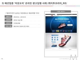 49 ⓒ 2015 MezzoMedia Inc.
플라이워크 워킹화 관련 이벤트
3) 패션업종 ‘아웃도어’ 온라인 광고집행 사례 (케이투코리아_K2)
<이벤트 페이지>
집행기간
집행매체
집행금액
이벤트 내용
발바닥까지 숨쉬는 워킹화보고 해외여행 가자!
2015.03.02 ~ 2015.03.31
네이버, 다음, SBS
152,062,00원
 