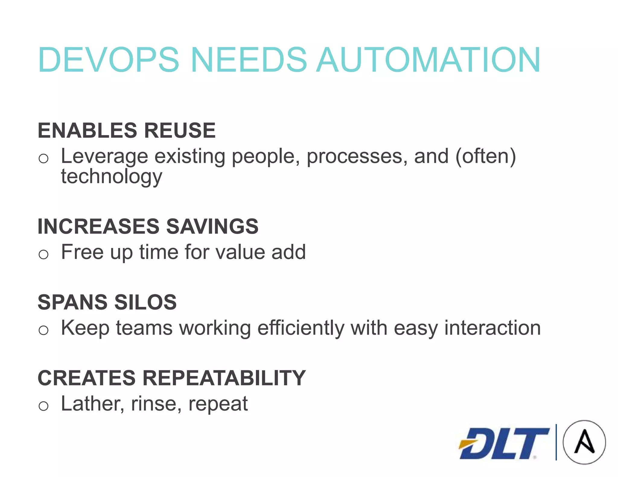 DEVOPS NEEDS AUTOMATION
ENABLES REUSE
o Leverage existing people, processes, and (often)
technology
INCREASES SAVINGS
o Free up time for value add
SPANS SILOS
o Keep teams working efficiently with easy interaction
CREATES REPEATABILITY
o Lather, rinse, repeat
 