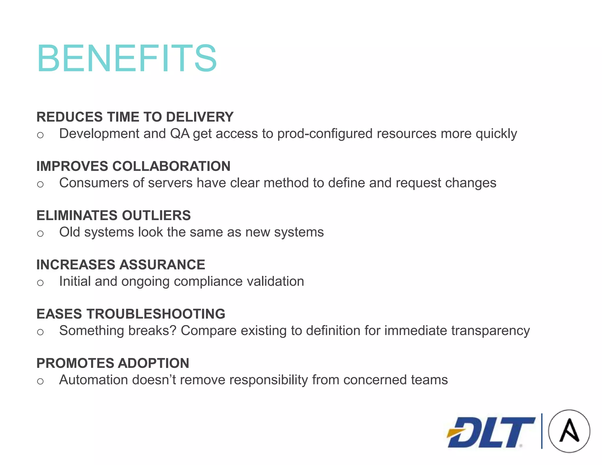 BENEFITS
REDUCES TIME TO DELIVERY
o Development and QA get access to prod-configured resources more quickly
IMPROVES COLLABORATION
o Consumers of servers have clear method to define and request changes
ELIMINATES OUTLIERS
o Old systems look the same as new systems
INCREASES ASSURANCE
o Initial and ongoing compliance validation
EASES TROUBLESHOOTING
o Something breaks? Compare existing to definition for immediate transparency
PROMOTES ADOPTION
o Automation doesn’t remove responsibility from concerned teams
 