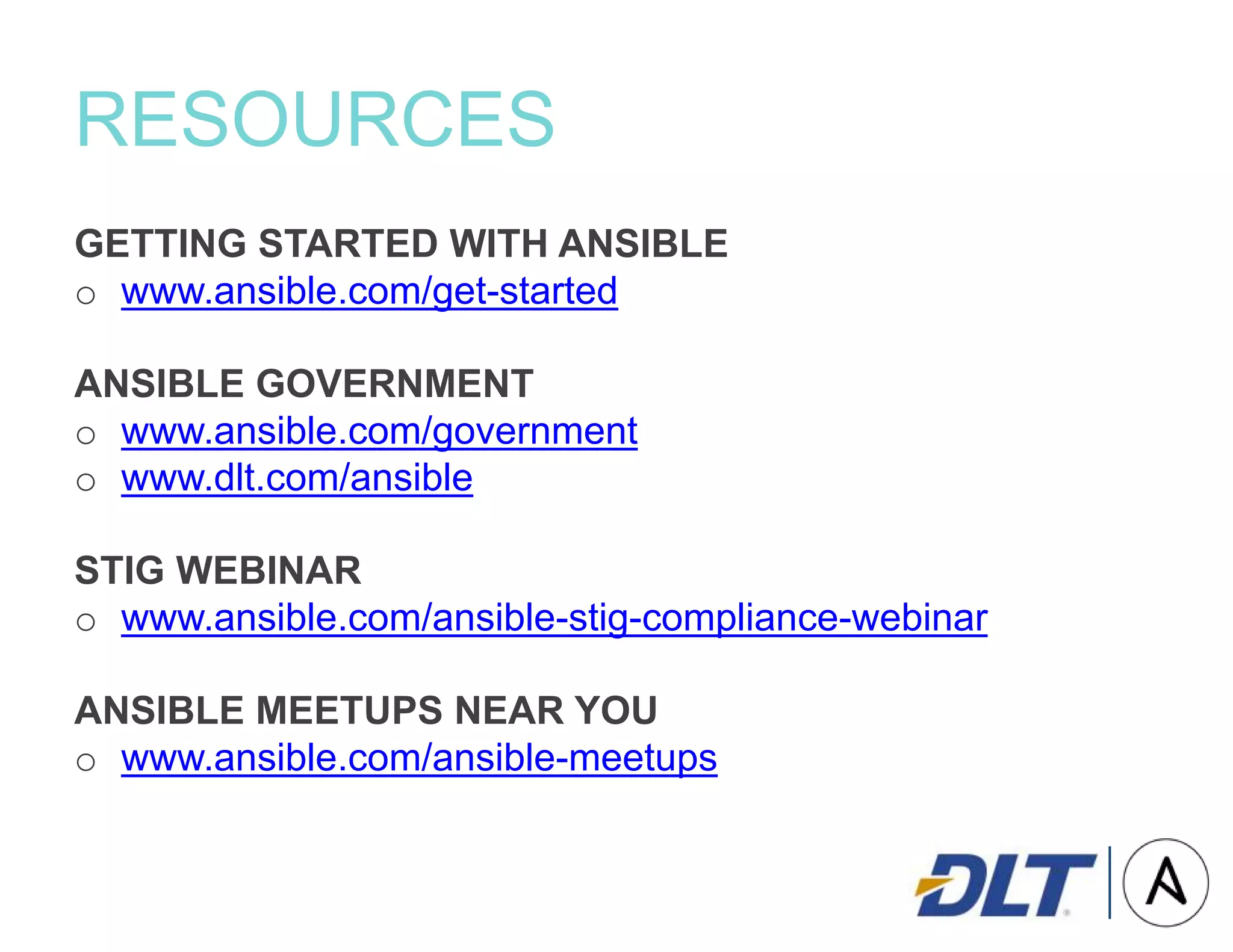 RESOURCES
GETTING STARTED WITH ANSIBLE
o www.ansible.com/get-started
ANSIBLE GOVERNMENT
o www.ansible.com/government
o www.dlt.com/ansible
STIG WEBINAR
o www.ansible.com/ansible-stig-compliance-webinar
ANSIBLE MEETUPS NEAR YOU
o www.ansible.com/ansible-meetups
 