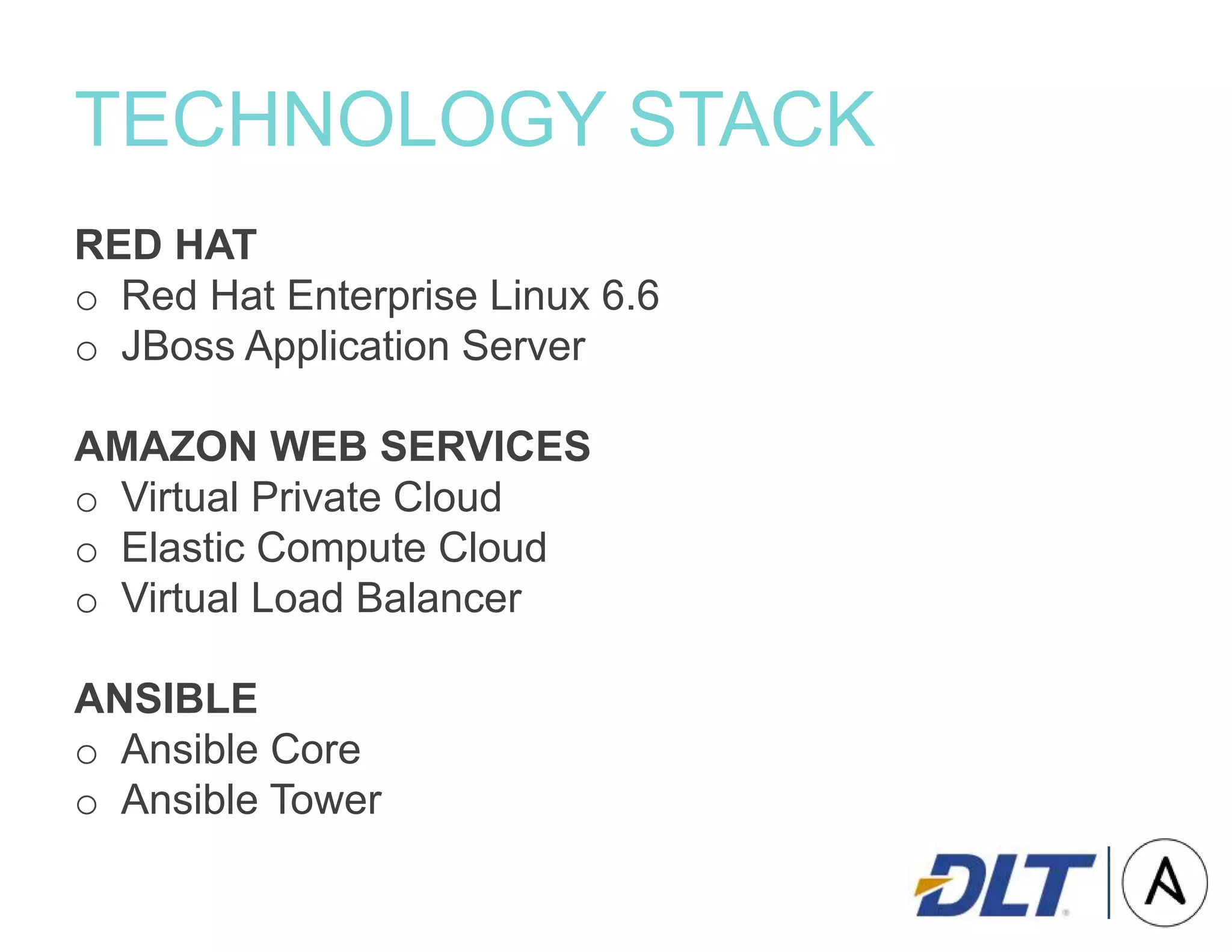 TECHNOLOGY STACK
RED HAT
o Red Hat Enterprise Linux 6.6
o JBoss Application Server
AMAZON WEB SERVICES
o Virtual Private Cloud
o Elastic Compute Cloud
o Virtual Load Balancer
ANSIBLE
o Ansible Core
o Ansible Tower
 