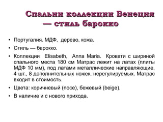 ● Португалия. МДФ, дерево, кожа.
● Стиль — барокко.
● Коллекции Elisabeth, Anna Maria. Кровати с шириной
спального места 180 см Матрас лежит на латах (плиты
МДФ 10 мм), под латами металлические направляющие,
4 шт., 8 дополнительных ножек, нерегулируемых. Матрас
входит в стоимость.
● Цвета: коричневый (noce), бежевый (beige).
● В наличие и с нового прихода.
Спальни коллекции ВенецияСпальни коллекции Венеция
— стиль барокко— стиль барокко
 
