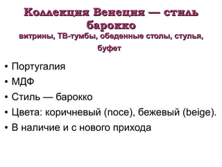 Коллекция Венеция — стильКоллекция Венеция — стиль
бароккобарокко
витрины, ТВ-тумбы, обеденные столы, стулья,витрины, ТВ-тумбы, обеденные столы, стулья,
буфетбуфет
● Португалия
● МДФ
● Стиль — барокко
● Цвета: коричневый (noce), бежевый (beige).
● В наличие и с нового прихода
 