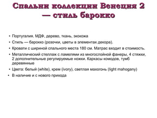 Спальни коллекции Венеция 2Спальни коллекции Венеция 2
— стиль барокко— стиль барокко
●
Португалия. МДФ, дерево, ткань, экокожа
● Стиль — барокко (розочки, цветы в элементах декора).
●
Кровати с шириной спального места 180 см. Матрас входит в стоимость.
●
Металлический стеллаж с ламелями из многослойной фанеры, 4 стяжки,
2 дополнительные регулируемые ножки. Каркасы комодов, тумб
деревянные
●
Цвета: белый (white), крем (ivory), светлая махогонь (light mahogany)
●
В наличие и с нового прихода
 
