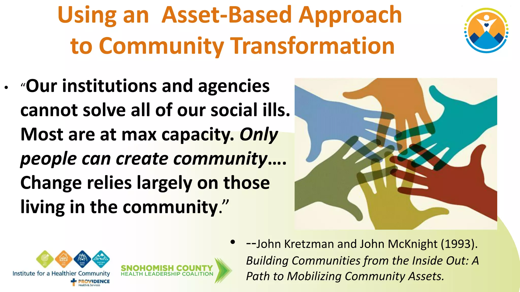 Using an Asset-Based Approach
to Community Transformation
• “Our institutions and agencies
cannot solve all of our social ills.
Most are at max capacity. Only
people can create community….
Change relies largely on those
living in the community.”
• --John Kretzman and John McKnight (1993).
Building Communities from the Inside Out: A
Path to Mobilizing Community Assets.
 