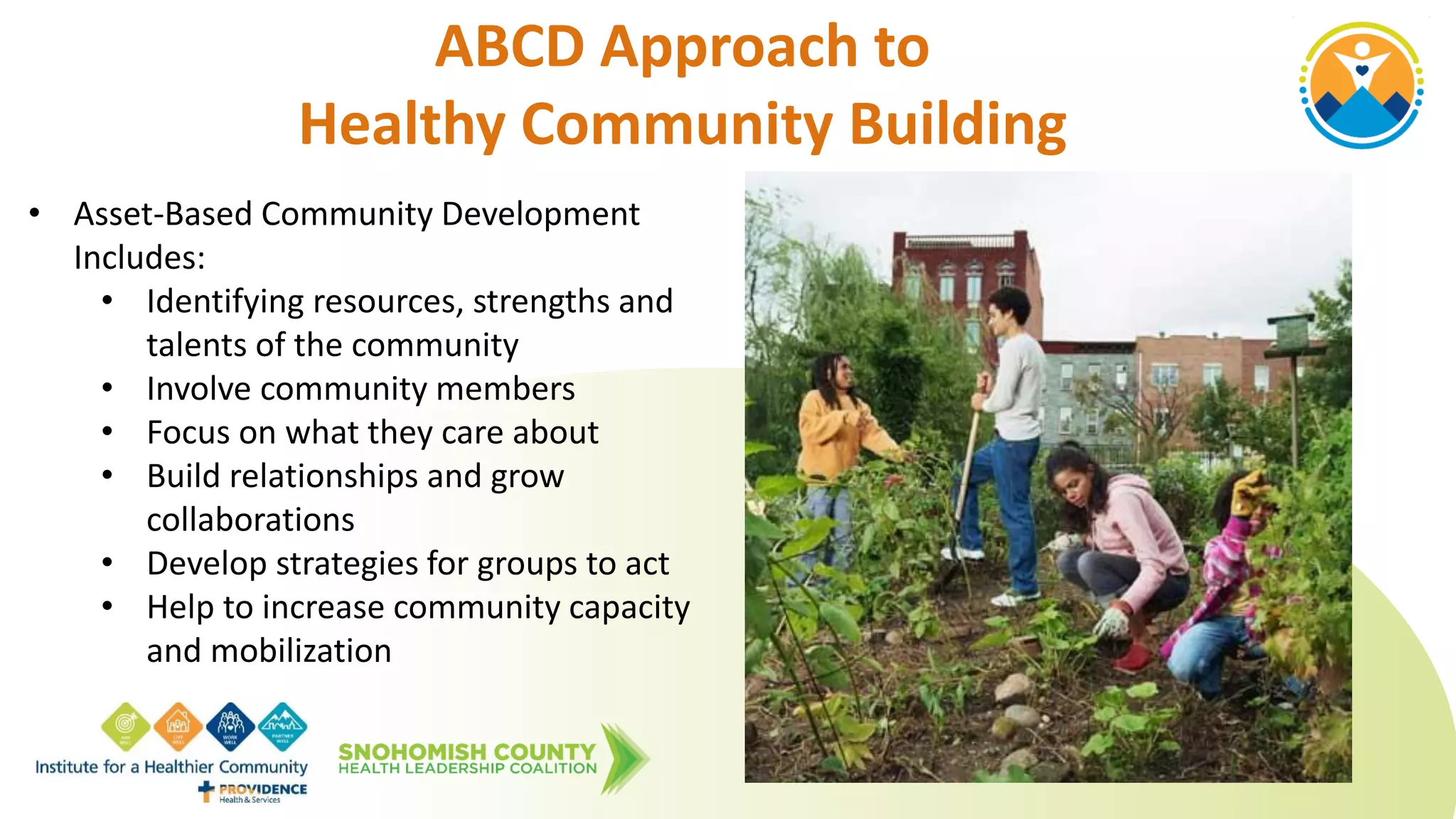 ABCD Approach to
Healthy Community Building
• Asset-Based Community Development
Includes:
• Identifying resources, strengths and
talents of the community
• Involve community members
• Focus on what they care about
• Build relationships and grow
collaborations
• Develop strategies for groups to act
• Help to increase community capacity
and mobilization
 