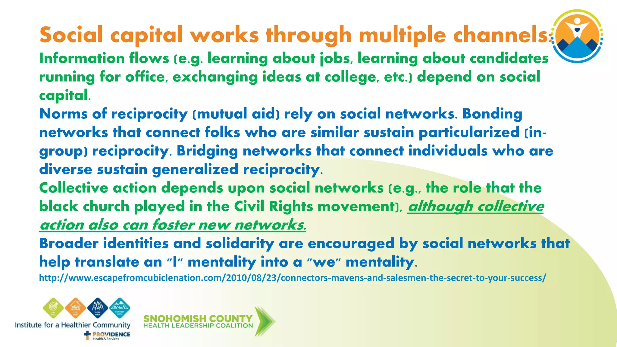 Social capital works through multiple channels:
Information flows (e.g. learning about jobs, learning about candidates
running for office, exchanging ideas at college, etc.) depend on social
capital.
Norms of reciprocity (mutual aid) rely on social networks. Bonding
networks that connect folks who are similar sustain particularized (in-
group) reciprocity. Bridging networks that connect individuals who are
diverse sustain generalized reciprocity.
Collective action depends upon social networks (e.g., the role that the
black church played in the Civil Rights movement), although collective
action also can foster new networks.
Broader identities and solidarity are encouraged by social networks that
help translate an "I" mentality into a "we" mentality.
http://www.escapefromcubiclenation.com/2010/08/23/connectors-mavens-and-salesmen-the-secret-to-your-success/
 