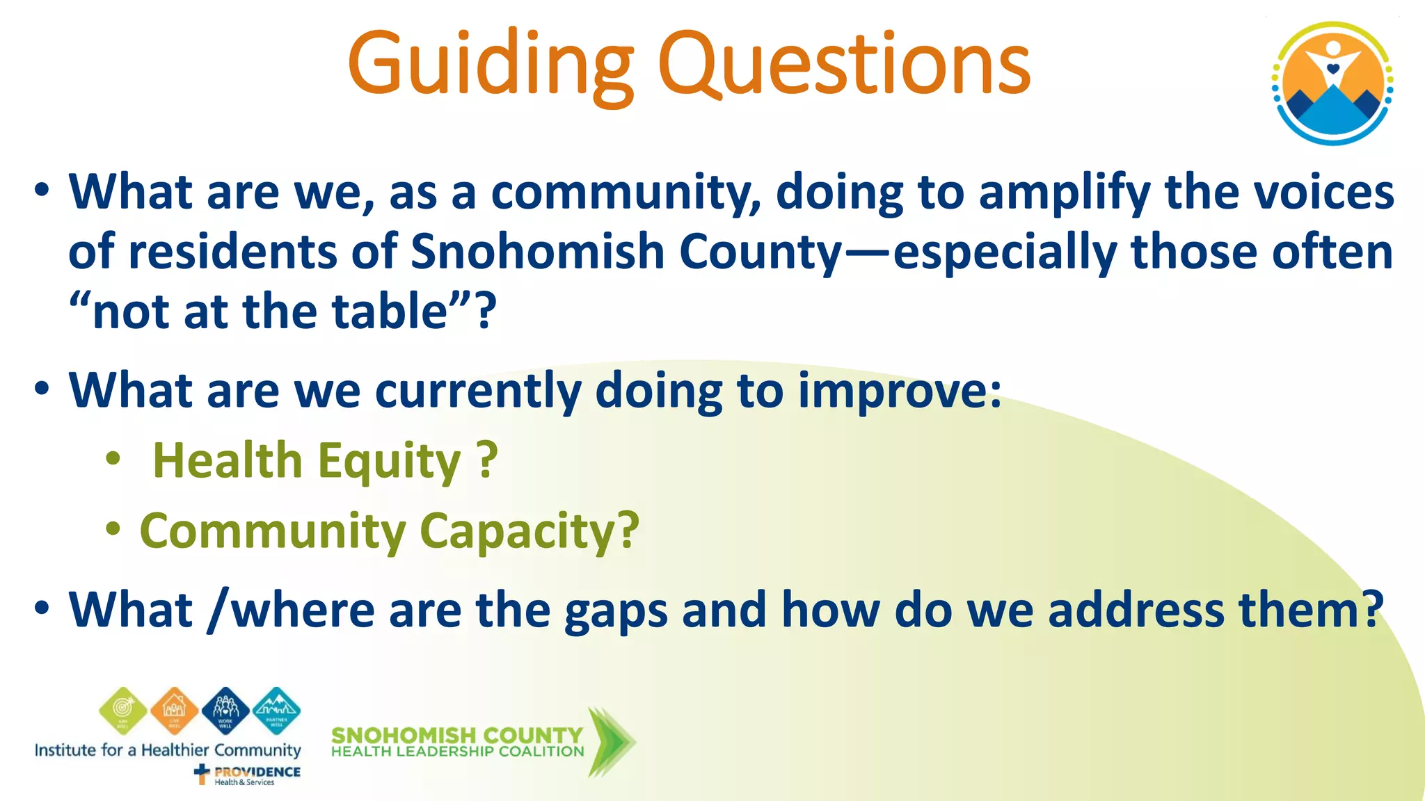 Guiding Questions
• What are we, as a community, doing to amplify the voices
of residents of Snohomish County—especially those often
“not at the table”?
• What are we currently doing to improve:
• Health Equity ?
• Community Capacity?
• What /where are the gaps and how do we address them?
 