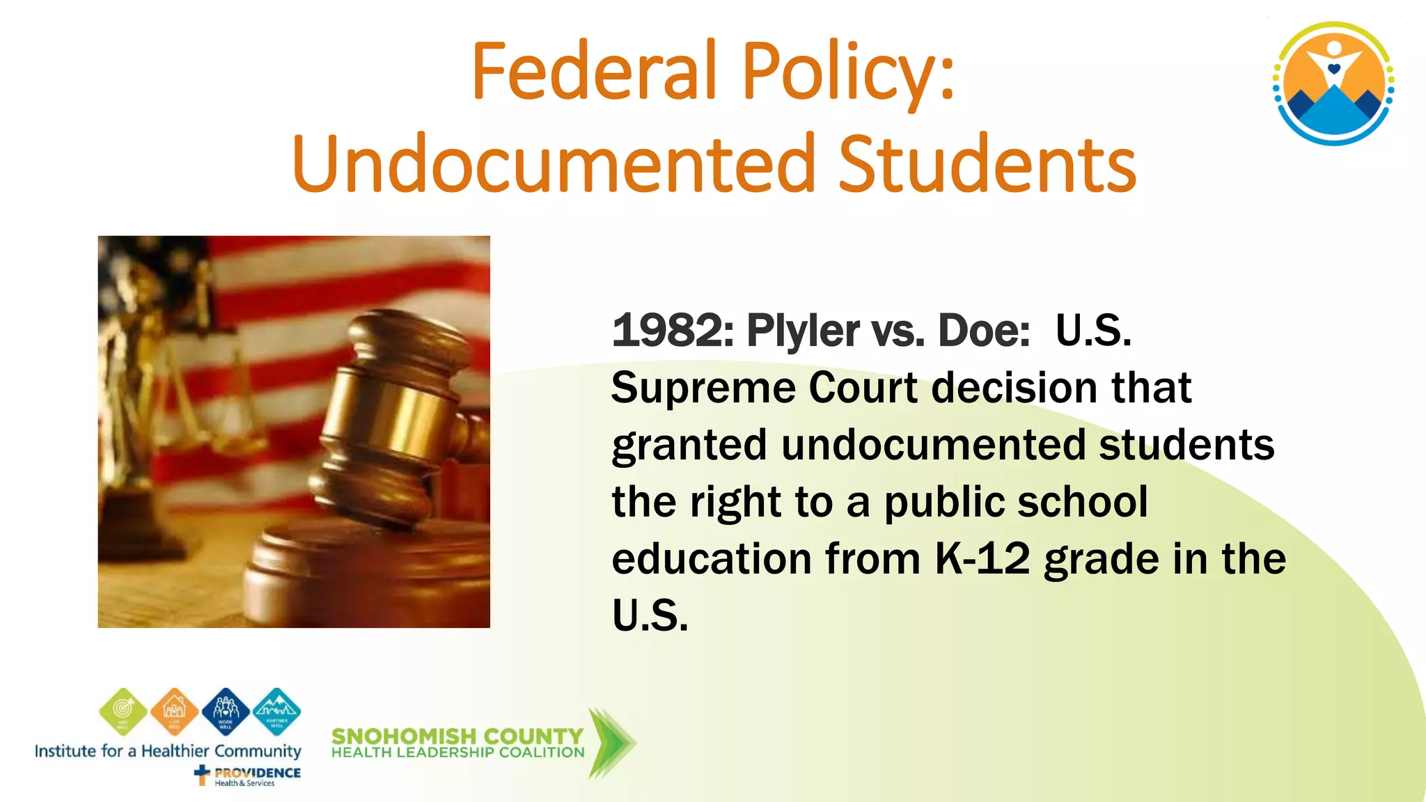 Federal Policy:
Undocumented Students
1982: Plyler vs. Doe: U.S.
Supreme Court decision that
granted undocumented students
the right to a public school
education from K-12 grade in the
U.S.
 