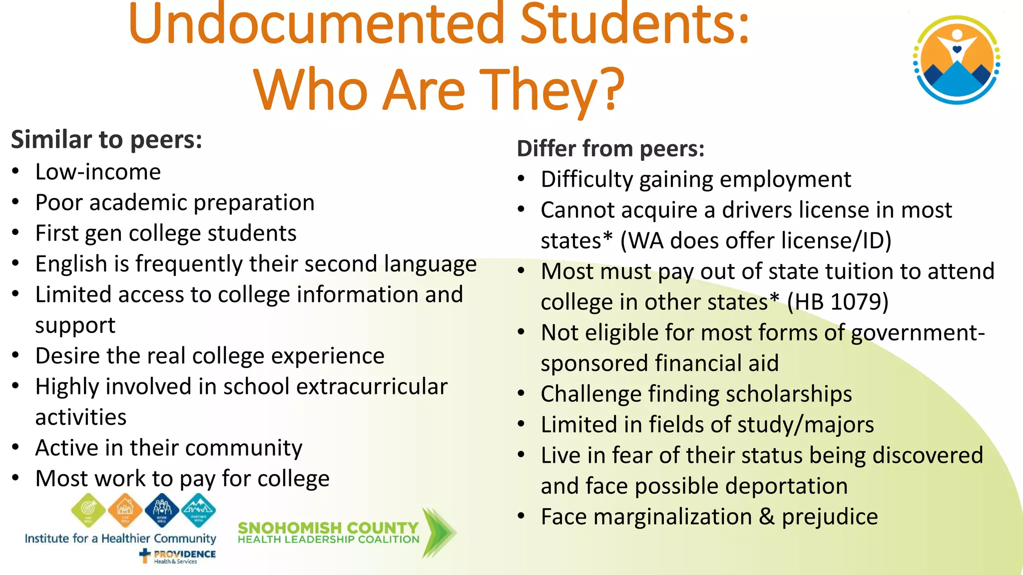 Undocumented Students:
Who Are They?
Similar to peers:
• Low-income
• Poor academic preparation
• First gen college students
• English is frequently their second language
• Limited access to college information and
support
• Desire the real college experience
• Highly involved in school extracurricular
activities
• Active in their community
• Most work to pay for college
Differ from peers:
• Difficulty gaining employment
• Cannot acquire a drivers license in most
states* (WA does offer license/ID)
• Most must pay out of state tuition to attend
college in other states* (HB 1079)
• Not eligible for most forms of government-
sponsored financial aid
• Challenge finding scholarships
• Limited in fields of study/majors
• Live in fear of their status being discovered
and face possible deportation
• Face marginalization & prejudice
 