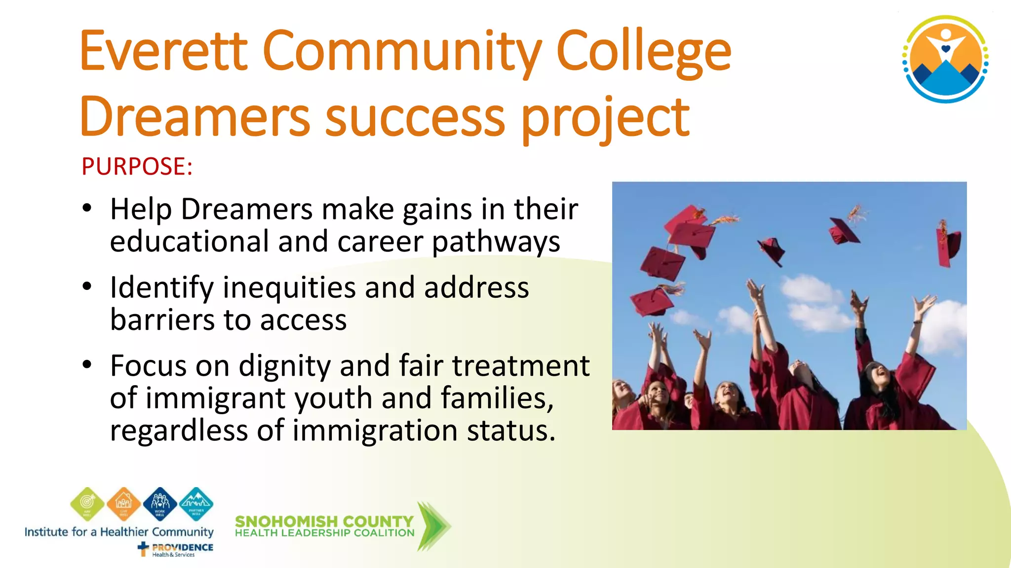 PURPOSE:
• Help Dreamers make gains in their
educational and career pathways
• Identify inequities and address
barriers to access
• Focus on dignity and fair treatment
of immigrant youth and families,
regardless of immigration status.
Everett Community College
Dreamers success project
 