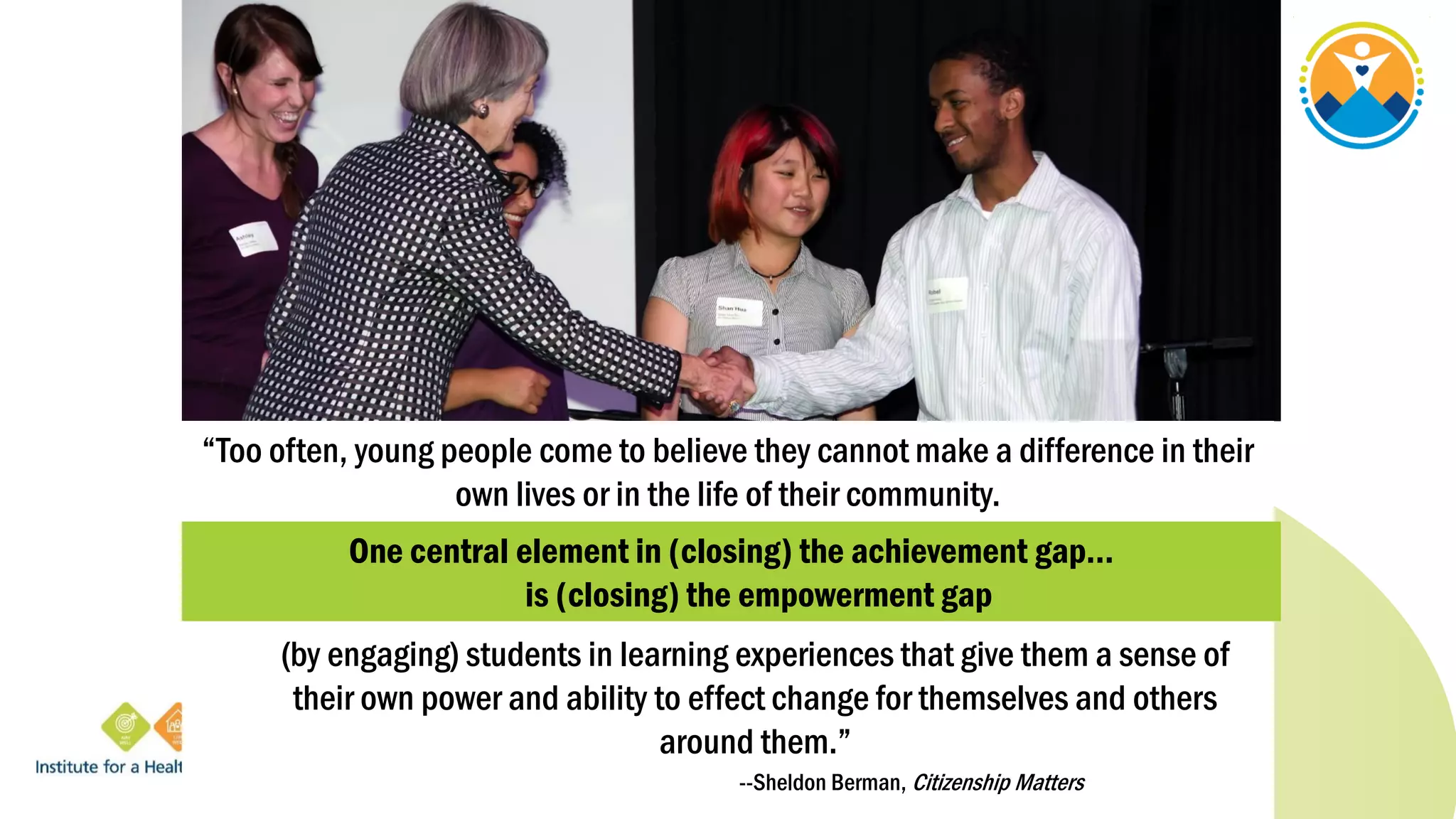 “Too often, young people come to believe they cannot make a difference in their
own lives or in the life of their community.
(by engaging) students in learning experiences that give them a sense of
their own power and ability to effect change for themselves and others
around them.”
--Sheldon Berman, Citizenship Matters
One central element in (closing) the achievement gap…
is (closing) the empowerment gap
 