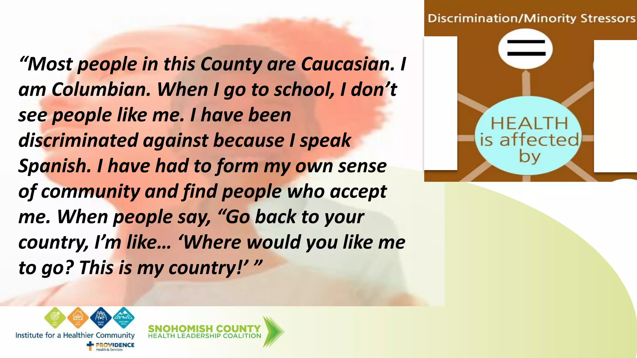 “Most people in this County are Caucasian. I
am Columbian. When I go to school, I don’t
see people like me. I have been
discriminated against because I speak
Spanish. I have had to form my own sense
of community and find people who accept
me. When people say, “Go back to your
country, I’m like… ‘Where would you like me
to go? This is my country!’ ”
 