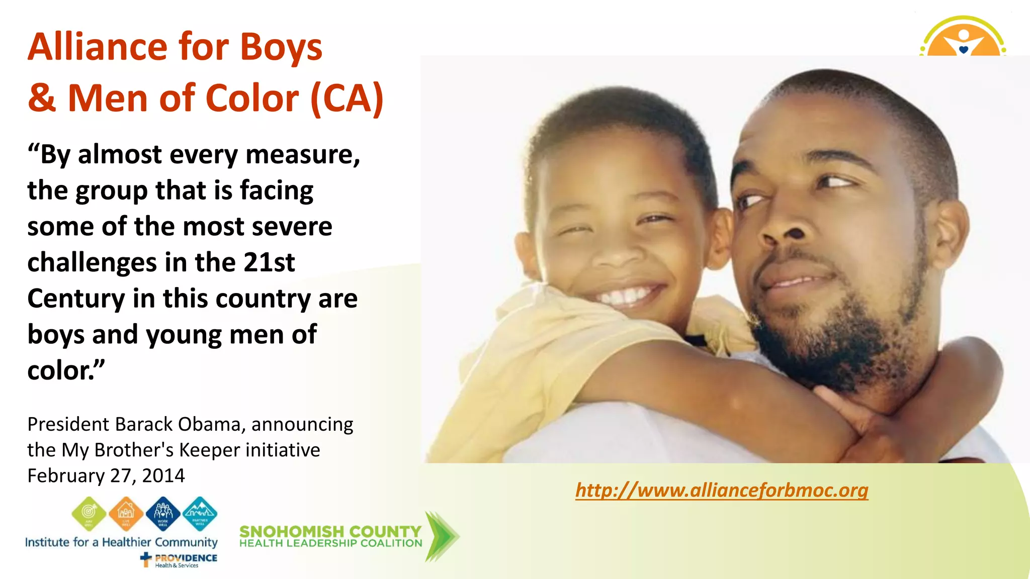 Alliance for Boys
& Men of Color (CA)
“By almost every measure,
the group that is facing
some of the most severe
challenges in the 21st
Century in this country are
boys and young men of
color.”
President Barack Obama, announcing
the My Brother's Keeper initiative
February 27, 2014
http://www.allianceforbmoc.org
 