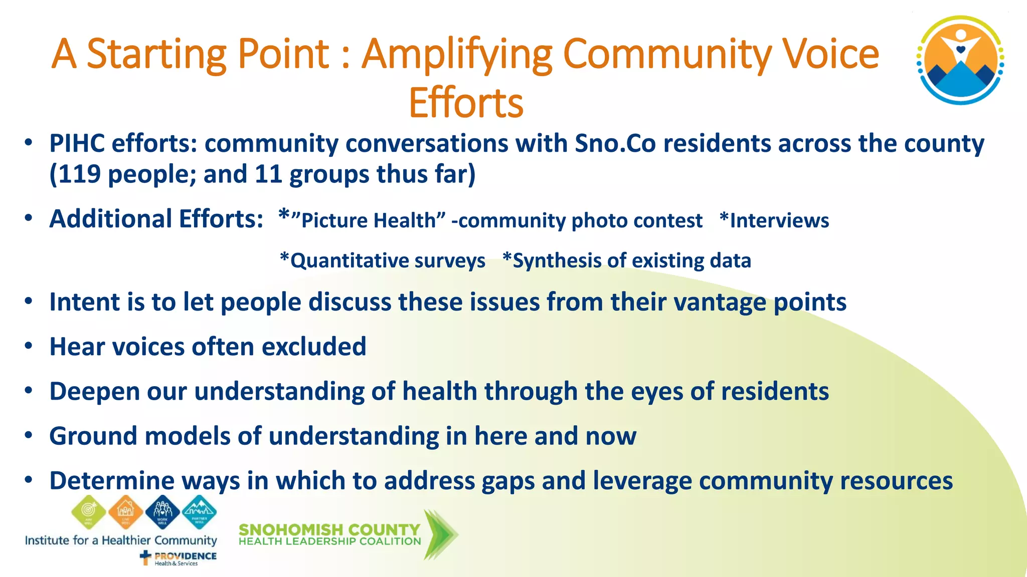A Starting Point : Amplifying Community Voice
Efforts
• PIHC efforts: community conversations with Sno.Co residents across the county
(119 people; and 11 groups thus far)
• Additional Efforts: *”Picture Health” -community photo contest *Interviews
*Quantitative surveys *Synthesis of existing data
• Intent is to let people discuss these issues from their vantage points
• Hear voices often excluded
• Deepen our understanding of health through the eyes of residents
• Ground models of understanding in here and now
• Determine ways in which to address gaps and leverage community resources
 