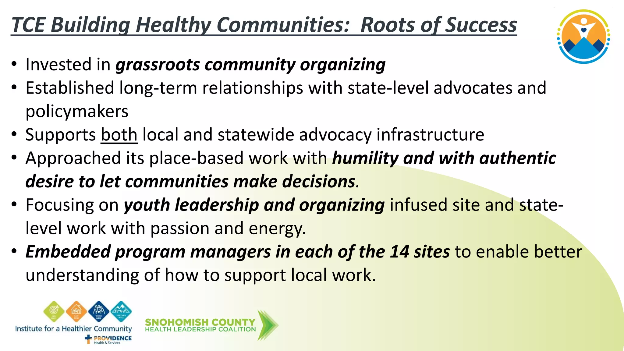 TCE Building Healthy Communities: Roots of Success
• Invested in grassroots community organizing
• Established long-term relationships with state-level advocates and
policymakers
• Supports both local and statewide advocacy infrastructure
• Approached its place-based work with humility and with authentic
desire to let communities make decisions.
• Focusing on youth leadership and organizing infused site and state-
level work with passion and energy.
• Embedded program managers in each of the 14 sites to enable better
understanding of how to support local work.
 