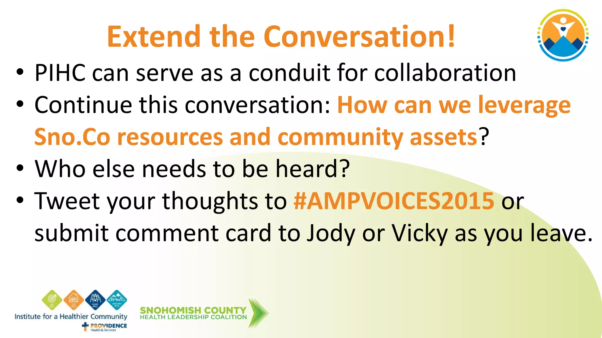 • PIHC can serve as a conduit for collaboration
• Continue this conversation: How can we leverage
Sno.Co resources and community assets?
• Who else needs to be heard?
• Tweet your thoughts to #AMPVOICES2015 or
submit comment card to Jody or Vicky as you leave.
Extend the Conversation!
 